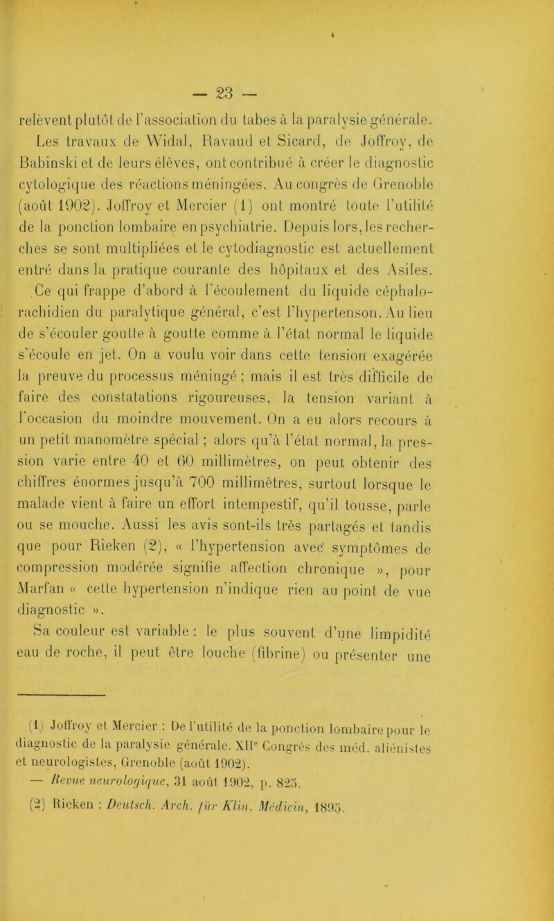 relèvent plutôt de l'association du tabes à la paralysie générale. Les travaux de Widal, Ravaud et Sicard, de JofTroy, de Babinski et de leurs élèves, ont contribué à créer le diagnostic cytologique des réactions méningées. Au congrès de Grenoble (août 1902). Joffroy et Mercier (1) ont montré toute Futilité de la ponction lombaire en psychiatrie. Depuis lors, les recher- ches se sont multipliées et le cytodiagnostic est actuellement entré dans la pratique courante des hôpitaux et des Asiles. Ce qui frappe d’abord à l'écoulement du liquide céphalo- rachidien du paralytique général, c'est l’hypertenson. Au lieu de s’écouler goutte à goutte comme à l'état normal le liquide s'écoule en jet. On a voulu voir dans cette tension exagérée la preuve du processus méningé; mais il est très difficile de faire des constatations rigoureuses, la tension variant à l'occasion du moindre mouvement. On a eu alors recours à un petit manomètre spécial ; alors qu’à l’état normal, la. pres- sion varie entre 40 et (30 millimètres, on peut obtenir des chiffres énormes jusqu’à 700 millimètres, surtout lorsque le malade vient à faire un effort intempestif, qu’il tousse, parle ou se mouche. Aussi les avis sont-ils très partagés et tandis que pour Rieken (2), « l'hypertension avec' symptômes de compression modérée signifie affection chronique », pour Marfan « cette hypertension n’indique rien au point de vue diagnostic ». Sa couleur est variable : le plus souvent d’une limpidité eau de roche, il peut être louche (fibrine) ou présenter une 1) Joffroy el Mercier : De l’utilité de la ponction lombaire pour le diagnostic de la paralysie générale. XIIe Congrès des méd. aliénistes et neurologistes, Grenoble (août 1902). — Revue neurologique, 01 août 1902, p. 82o.