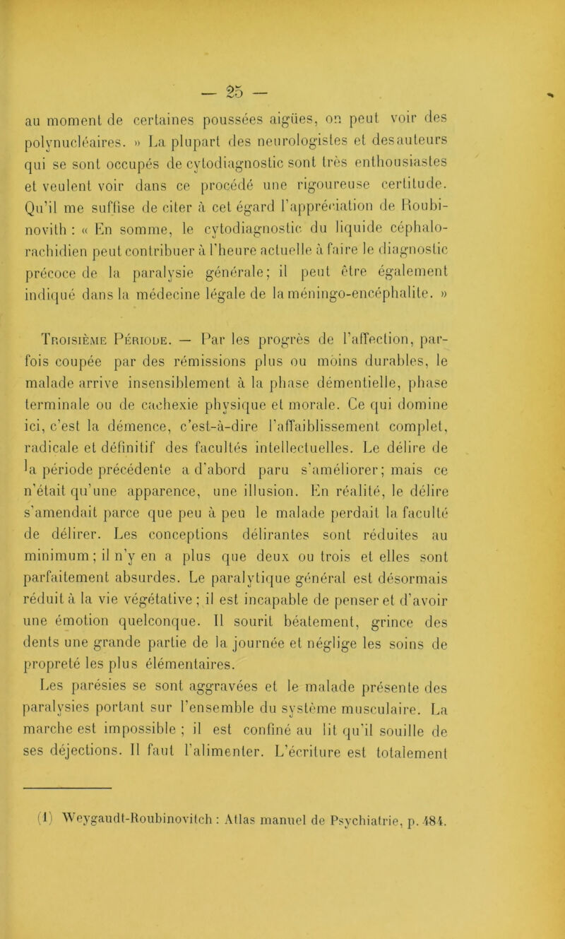 au moment de certaines poussées aigües, on peut voir des polynucléaires. » La plupart des neurologistes et desauteurs qui se sont occupés de cytodiagnostic sont très enthousiastes et veulent voir dans ce procédé une rigoureuse certitude. Qu’il me suffise de citer à cet égard l’appréciation de Roubi- novith : « En somme, le cytodiagnostic du liquide céphalo- rachidien peut contribuer à l’heure actuelle à faire le diagnostic précoce de la paralysie générale; il peut être également indiqué dans la médecine légale de la méningo-encéphalite. » Troisième Période. — Par les progrès de l’affection, par- fois coupée par des rémissions plus ou moins durables, le malade arrive insensiblement à la phase démentielle, phase terminale ou de cachexie physique et morale. Ce qui domine ici, c’est la démence, c’est-à-dire l’affaiblissement complet, radicale et définitif des facultés intellectuelles. Le délire de la période précédente a d'abord paru s'améliorer; mais ce n’était qu’une apparence, une illusion. En réalité, le délire s'amendait parce que peu à peu le malade perdait la faculté de délirer. Les conceptions délirantes sont réduites au minimum ; il n’y en a plus que deux ou trois et elles sont parfaitement absurdes. Le paralytique général est désormais réduit à la vie végétative; il est incapable de penser et d’avoir une émotion quelconque. Il sourit béatement, grince des dents une grande partie de la journée et néglige les soins de propreté les plus élémentaires. Les parésies se sont aggravées et le malade présente des paralysies portant sur l’ensemble du système musculaire. La marche est impossible ; il est confiné au lit qu’il souille de ses déjections. 11 faut l'alimenter. L’écriture est totalement (!) Weygaudt-Roubinovitch : Allas manuel de Psychiatrie, p.484.