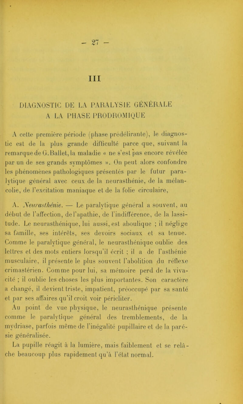 A LA PHASE PRODROMIQUE A cette première période (phase prédélirante), le diagnos- tic est de la plus grande difficulté parce que, suivant la remarque de G.Ballet, la maladie « ne s’est pas encore révélée par un de ses grands symptômes ». On peut alors confondre les phénomènes pathologiques présentés par le futur para- lytique général avec ceux de la neurasthénie, de la mélan- colie, de l’excitation maniaque et de la folie circulaire, A. Neurasthénie. — Le paralytique général a souvent, au début de l’affection, de l’apathie, de l’indifférence, de la lassi- tude. Le neurasthénique, lui aussi, est aboulique ; il néglige sa famille, ses intérêts, ses devoirs sociaux et sa tenue. Comme le paralytique général, le neurasthénique oublie des lettres et des mots entiers lorsqu’il écrit ; il a de l'asthénie musculaire, il présente le plus souvent l’abolition du réflexe crimastérien. Comme pour lui, sa mémoire perd de la viva- cité ; il oublie les choses les plus importantes. Son caractère a changé, il devient triste, impatient, préoccupé par sa santé et par ses affaires qu’il croit voir péricliter. Au point de vue physique, le neurasthénique présente comme le paralytique général des tremblements, de la mydriase, parfois même de l’inégalité pupillaire et de la paré- sie généralisée. La pupille réagit à la lumière, mais faiblement et se relâ- che beaucoup plus rapidement qu’à l’état normal.