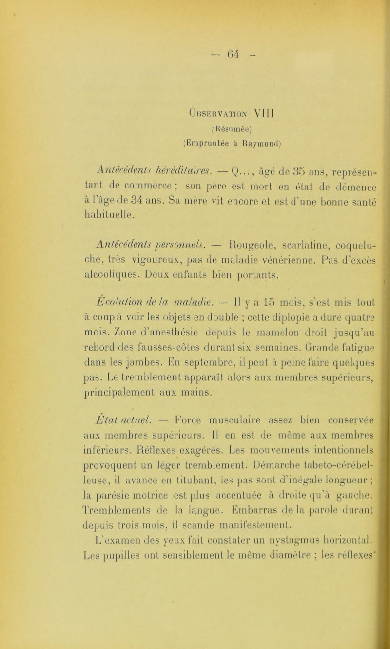 Observation VJ 11 ('Résumée) (Empruntée à Raymond) Antécédents héréditaires. — Q..., figé de 35 ans, représen- tant de commerce ; son père est mort en état de démence a 1 âge de 34 ans. Sa mère vit encore et est d’une bonne santé habituelle. Antécédents personnels. — Rougeole, scarlatine, coquelu- che, très vigoureux, pas de maladie vénérienne. Pas d’excès alcooliques. Peux enfants bien portants. r Evolution de Ici maladie. — U y R -15 mois, s’est mis tout à coup à voir les objets en double ; cette diplopie a duré quatre mois. Zone d’anestbésie depuis le mamelon droit jusqu’au rebord des fausses-côtes durant six semaines. Grande fatigue dans les jambes. En septembre, il peut à peine faire quelques pas. Le tremblement apparaît alors aux membres supérieurs, principalement aux mains. r t Etat actuel. — Force musculaire assez bien conservée aux membres supérieurs. H en est de même aux membres inférieurs. Réflexes exagérés. Les mouvements intentionnels provoquent un léger tremblement. Démarche tabeto-cérébel- leuse, il avance en titubant, les pas sont d’inégale longueur ; la parésie motrice est plus accentuée à droite qu’à gauche. Tremblements de la langue. Embarras de la parole durant depuis trois mois, il scande manifestement. L’examen des yeux fait constater un nyslagmus horizontal. Les pupilles ont sensiblement le même diamètre ; les réflexes*