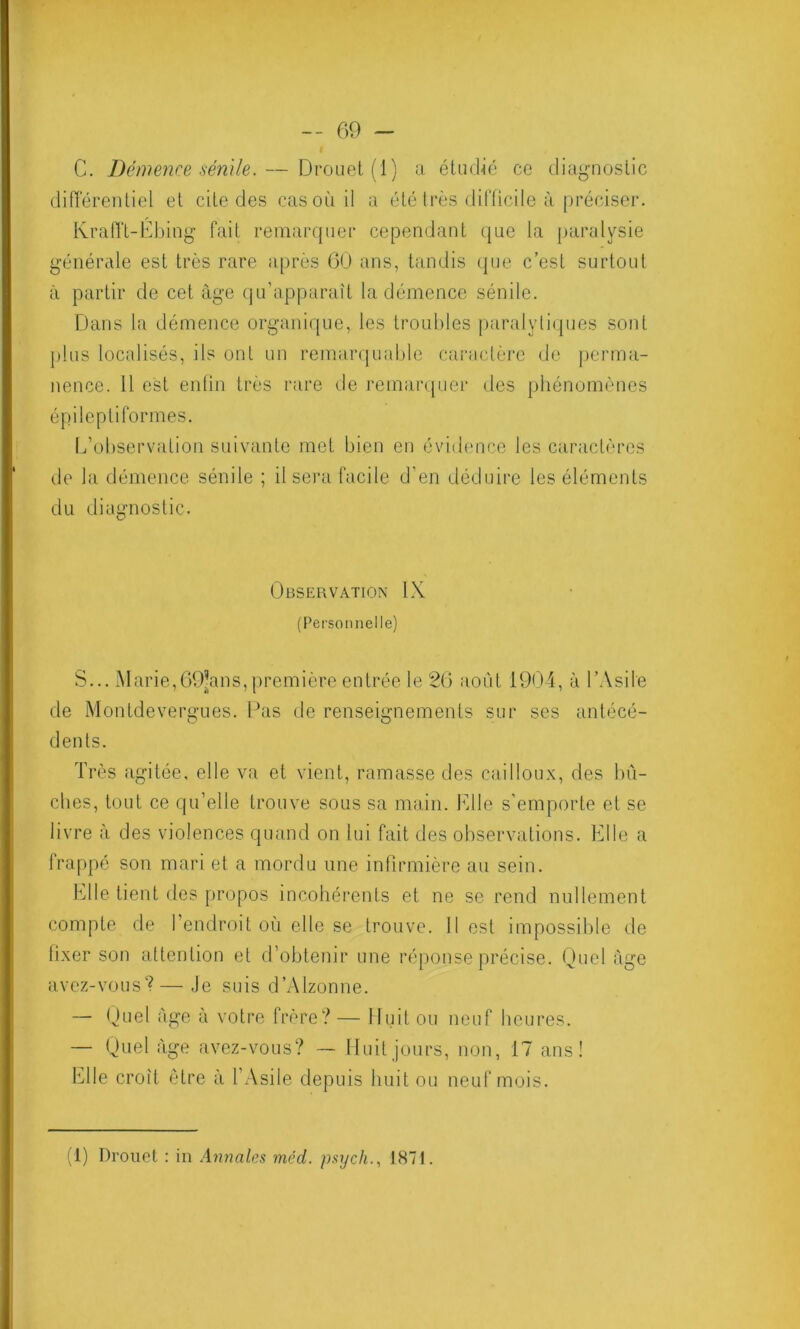 C. Démence sénile. — Drouet (1) a étudié ce diagnostic différentiel et cite des cas où il a été très difficile à préciser. Krafft-Ebing fait remarquer cependant que la paralysie générale est très rare après 60 ans, tandis que c’est surtout à partir de cet âge qu’apparaît la démence sénile. Dans la démence organique, les troubles paralytiques sont plus localisés, ils ont un remarquable caractère de perma- nence. 11 est enfin très rare de remarquer des phénomènes épileptiformes. L’observation suivante met bien en évidence les caractères de la démence sénile ; il sera facile d'en déduire les éléments du diagnostic. Observation IX (Personnelle) S... Marie,69’ans, première entrée le 26 août 1904, à l’Asile de Montdevergues. Pas de renseignements sur ses antécé- dents. Très agitée, elle va et vient, ramasse des cailloux, des bû- ches, tout ce qu’elle trouve sous sa main. Elle s’emporte et se livre à des violences quand on lui fait des observations. Elle a frappé son mari et a mordu une infirmière au sein. Elle tient des propos incohérents et ne se rend nullement compte de l’endroit où elle se trouve. Il est impossible de fixer son attention et d’obtenir une réponse précise. Quel âge avez-vous1? — Je suis d’Alzonne. — Quel âge à votre frère? — Huit ou neuf heures. — Quel âge avez-vous? — Huit jours, non, 17 ans! Elle croît être à l'Asile depuis huit ou neuf mois. (1) Drouet : in Annales méd. psych., 1871.