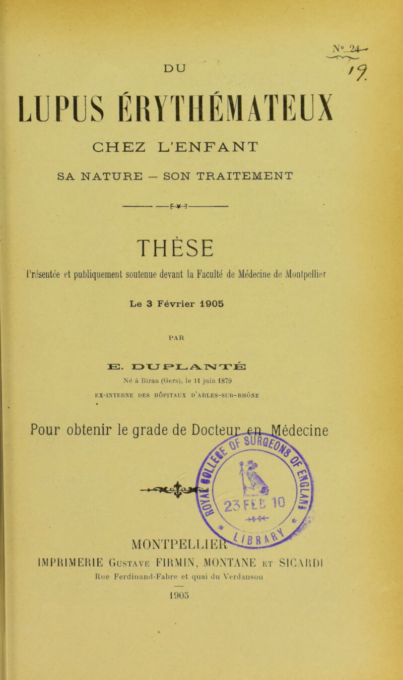 24- DU imilÉMATIÎlJX CHEZ L’ENFANT SA NATURE — SON TRAITEMENT f-¥-^ THÈSE l’Hseiitée et publiquement soutenue devant la Faculté de Médecine de Montpellier Le 3 Février 1905 PAR E. mu JE=» L/vrsj TÉ: Né à Biran (Gers), le 11 juin 1879 KX-IXTKKXE DES HÔPITAUX d'aRLES-SUH-KHÔiNE Pour obtenir le grade de Docte MONTFELLIE édecine I.MPHIMEHIE G USTAVE FlUMIN, MONTANE et SICAUDI Riie Fercliiiand-FalM’e et quai liii W-rdansoii 1905