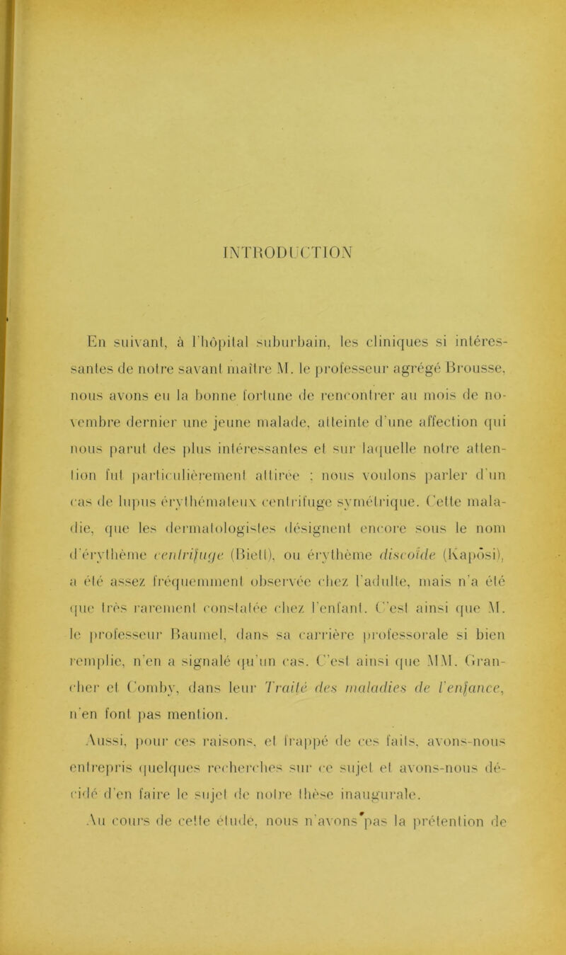 fNTRODÜCTION En suivant, à riiôpilal .snbni’bain, les cliniques si intéres- santes de notre savant maître M. le professeur agrégé Brousse, nous avons en la bonne fortune de rencontrer an mois de no- \embre dernier une jeune malade, atteinte d’nne affection (pii nous parut des pins intéressantes et sur bnpielle notre atten- tion fut particnlif'rernent attirée : nous voulons parler d'un cas de lii])iis éiTibémaleux centrifuge symétrique, ('ette mala- die, (pie les dermatologi'^tes désignent encore sous le nom (rérytlième tciilrifiKje (Bietl), ou éi'vtbème discoïde (Kapi'isi), a été assez fréipieinment observée cliez l’adulte, mais n’a été (pie très rarement constatée chez l'enfant, (est ainsi (pie M. le professeur Banmel, dans sa carrière professorale si bien remplie, n’en a signalé (pi'un cas. (est ainsi (pie .M.M. (Iran- cber et (’oniby, dans leur Trailé des maladies de l'enfance, n'en font jias mention. Aussi, pour ces raisons, et fra|)))é de ces faits, avons-nous entrepris (pielques recbercbes sur ce sujet et avons-nous dé- cidé d'en faire le sujet de notre thèse inaugurale. An coiu's de cette étude, nous n'avons^pas la prétention de