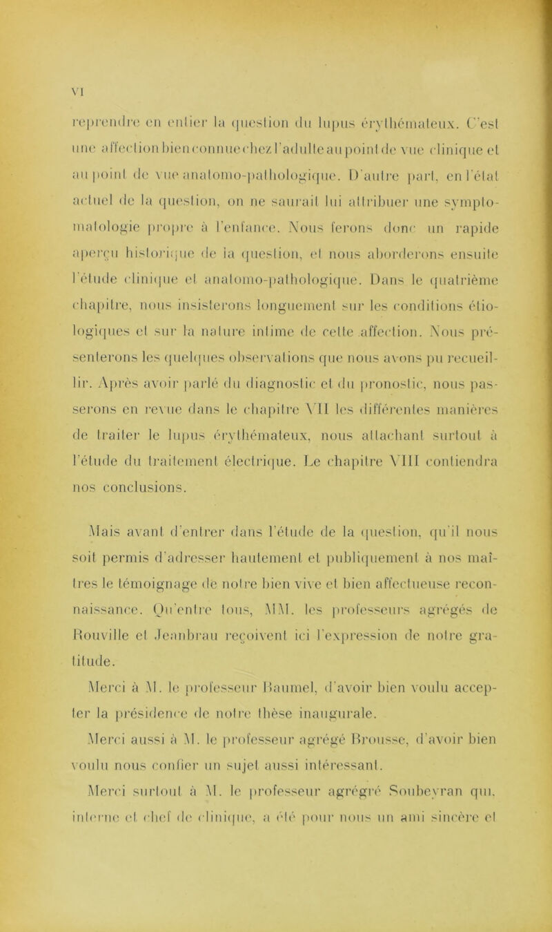 rt‘|)i'('inii'(; on ('iili(.;r la (jiieslion du Iii[mis (MTlhémaleux. (esl une aJleclioii hieiiconiuKM'hc'zradulleaiijioinl de vue clinique el au poiul de \ ue aiialomo-|)alli()lo^i(|ue. 1) auli’o pari, en l'élal aciuel de la (pueslion, on ne sauiadl lui allribuer une syinplo- nialol()f>ie propre à renl'ance. Nous ferons donc un l’apide aperçu hislojà.pie de la (piesliou, (d nous aborderons ensuile I élude (diniipie el anak)ino-palbologi(]ue. Dans le (pialrièine cbapitre, nous insislerons longiieinenl sui' les condilions élio- logi(pies el sur la nalure inlime de relie affcclion. Nous pi*é- senlerons les (piebpies obsei'valions que nous avons pu j'ecueil- lir. A])rès avoii* parlé du diagnoslic el du pronoslic, nous pas- serons en re\ lie dans le (duqiilre \ U b'S difféi’eides manières de Irailei- le lupus éi’vihémateux, nous allacbanl sui'loul à l’étude du Iraileinent éleclri(|iie. I.e chapiire MU contiendra nos conclusions. Mais avant d’entrer dans l’élnde de la ipiesiion, qu'il nous soit permis d’adi’esser liautemeni et [uibliipiemenl à nos maî- tres le témoignage de notre bien vive et liien affectueuse recon- naissance. Ou'entre tous, MM. les profe'-^scurs agrégés de Rouville el Jeanbrau i-ecoivent ici l'e.xpi'ession de notre gra- titude. .Merci à .M. le professeur Itaumel, d’avoir bien voulu accep- ler la présidence de notre tbèse inaugurale. •Merci aussi à .M. le professeur agi’égé Brousse, d’avoir bien \oulu nous coidier un sujet aussi intéressant. Meri’i surtout à .M. le professeur agrégré Soubeyran qui. inb'i'iie (d (dief d(' ( liniipie, a él(' pour nous iiu ami siiicéi’i' el