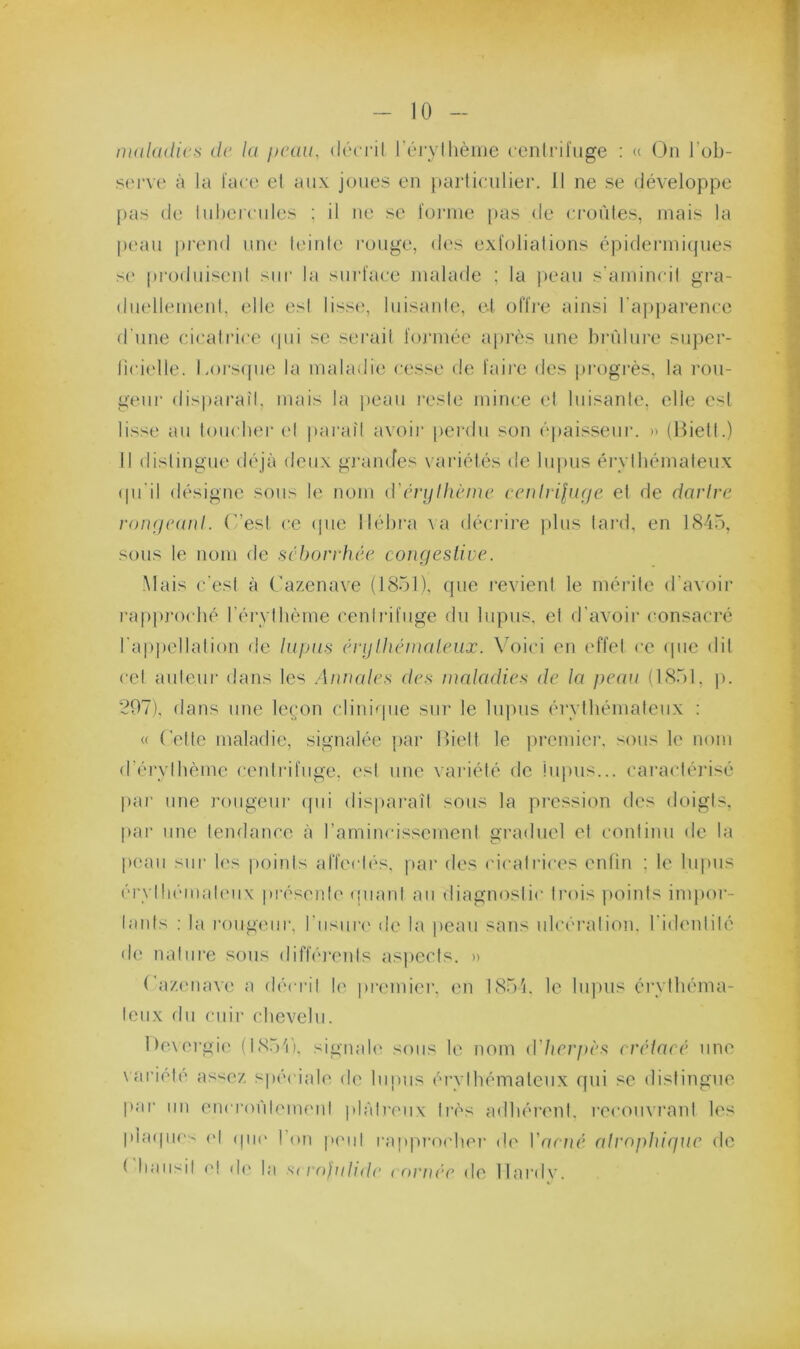 maladies de la peau, (k'‘(Til riMyllièiiie centrifuge : « On l’ob- serve à la face et aux joues en i)articulier. Il ne se développe pas (le lubei'cules : il ne se foiane pas de croûtes, mais la peau prend une teiute rouge, des exfoliations épiderinicpies s(* produisent sur la surface nudade ; la |)eau s'amincit gra- duellement, elle est lisse, luisante, et offre ainsi raj>parence d'une cicati'ice (pii se serait foj’inée a|)rès une bn'ilui’e su})ei'- licielle. Lorsfpie la maladie cesse de faii’e des progi'ès, la rou- geur disparaît, mais la jieaii l'esle mince et luisante, elle est lisse au loucher (d pai'aîl avoir perdu son épaisseur. » (Hietl.) Il distingue déjà deux gi'amfes variétés de lupus érythémateux (pi'il désigne sous le nom iVénjthème ecnhipuje et de darire roneieaid. (”est ce (pie liéhra \ a déci'ii’e plus lai*d, en 1845, sous le nom de séborrhée coufieslive. Mais c'est à Cazenave (1851), cpie revient le mérite d’avoir rappj'oché rérylhème centrifuge du lupus, et d’avoir consacré l'appellation de lapas énjlhémaleax. \5)ici en (d'fel ce (pie dit cet auleui' dans les Annales des maladies de la peaa (1851, p. 297), dans une leçon clini(pie siii' le lupus éi'ythémaleiix : « (’ette maladie, signalée par Ifielt le premier, sous le nom d’érythème ceidrifiige. est une \ariélé de lupus... caracléi’isé par une l’ougeur (pii dispai’aîl sous la pi'cssion des doigts, par une tendance à l’amincissement graduel et continu de la peau sur h's points affectés, |>ar des cicatrices enfin ; le lupus érylln'-malmix présent!' (piani au diagnostic trois points imjior- lanls ; la roiigimr. l’usure de la peau sans ulcération, l’idi'ntilé de nature sous diffiû'enls aspects. » ra/.(mave a décrit le premier, ('ii I85'j. le lii|)us érythéma- teux du cuir chevelu. I)evergi(' (t85'i'). signah' sous le nom d'herpès erélacé une \ariél(' as<ez sjiéciale de lupus érvthémateux rpii se distingue par un encrorilemeni plâtreux très adhérent, recouvrant les plaipic- ('I (pi(> ! on p(>iil rapproche]' de Vaené alrnphiqae de ( liaii''il ('! d(' |;i s( rnddtde tornée de llardv.