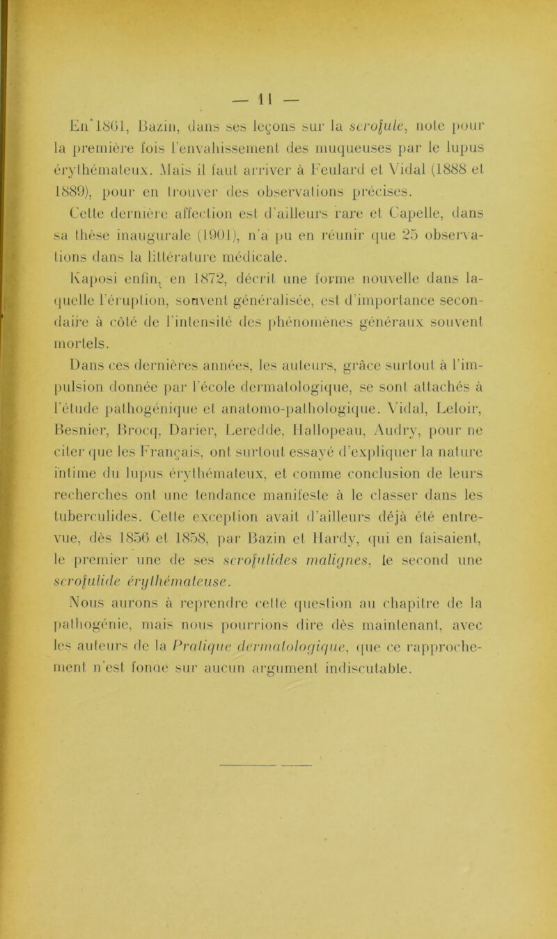 En* 1801, Bazin, Oaiis ses legons sui' la sci‘olulc, noie }Mnir la première lois renvahisseinent des mnqneuses par le lupus éryihéniatcux. .Mais il laut arriver à Eeulard el Vidal (1888 el 1889), pour en trouver des observations précises. Cette dernièie alïeclion est d’ailleurs rare el Capelle, dans sa tlièse inaugurale (1901), n'a jiu en réunir (pie 25 observa- tions dans la littérature médicale. Kaposi enlin, en 1872, décrit une lovme nouvelle dans la- (pielle l'érujilion, sonvenl généralisée, est d’importance secon- daii*e à coté de l’intensité des |)hénomènes généran.x souvent mortels. Dans ces dernières années, les aideurs, grâce surtout à l’im- pulsion donnée par l’école dermalologi({ue, se sont attachés à l’élnde patliogénique et anatomo-palhologiipie. \’idal, Leloir, Besnier, Broc(], Darier, Leredde, Nallopean, i\udry, })Our ne citer (jiie les hi'ainjais, ont surtout essayé d’e.xplicpier la nalui’e intime du lupus érytbémateu.x, el comme conclusion de leurs recherches ont une tendance manifeste à le classer dans les tubei-cLilides. Cette exception avait d’ailleurs déjà été entre- vue, dès 1850 et 1858, par Bazin et Hardy, qui en faisaient, le premier une de ses Hcvolulides malignes, le second une scrofalide énjlhémaleuse. -Vous aurons à reprendre celte ipieslion au chapitre de la palhogénie, mais nous pourrions dire dès maintenant, avec les ant(îurs de la Idrdigue dermalologirnie, (pie ce rapproche- ment n’est fonue sur aucun araurnenl indisculahle.