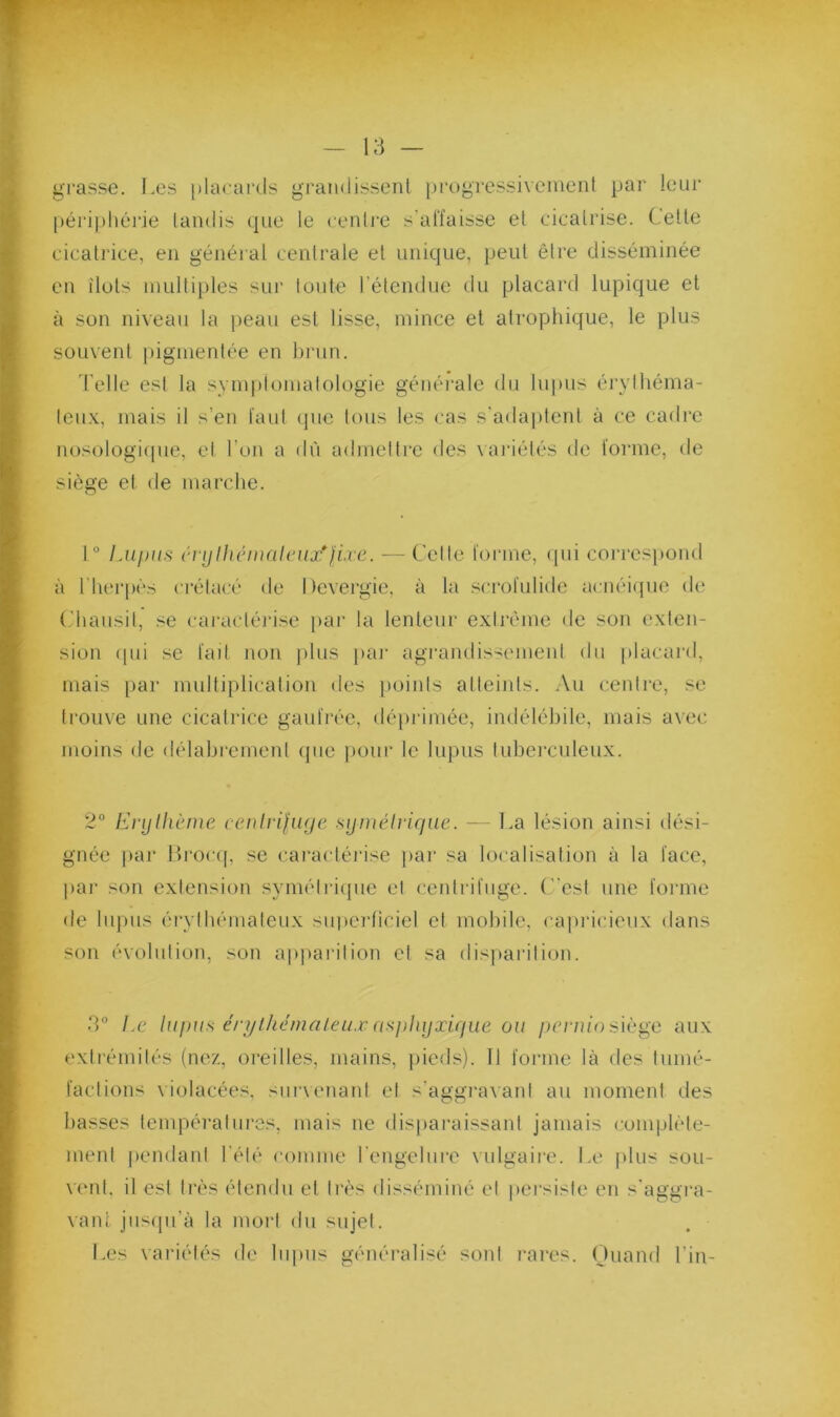 gi'asse. Les [)lacai‘ds gran<lissent progressivement pai- leiii' périphéiàe tandis que le centre s’affaisse et cicatrise. Cette cicatrice, en général centrale et unique, peut être disséminée en îlots multiples sur lonte rétendne du placard lupique et à son niveau la peau est lisse, mince et atrophique, le plus souvent pigmentée en brun. d'elle est la symplomatologie généi'ale du lupus érvlhéma- leux, mais il s’en faut que tous les cas s’adaj)tenl à ce cadre nosologifpie, et l’on a dù admetti’e des vai'iétés de forme, de siège et de marche. 1“ Lupus cnjlh(‘m(il(Uix*fLre. — Cetle loi'ine, (pii con'espond à l'herpès crétacé de I tevergie, à la scrofulide acnéiipie de (,'hansil, .^e caractéiâse par la lenteur extrême de son exten- sion (pii se fait non jilns pai- agrandissement du placard, mais par multiplication des points atteints. Au centre, se trouve une cicatrice gaufrée, déiirimée, indélébile, mais avec moins de délahrement (jne jiour le lupus lubei'culeux. 2° L]-ylhcme cenirifuye sijniélrifiue. — La lésion ainsi dési- gnée jiar llroc([, se caracléi’ise ])ai’ sa localisation à la face, par son extension symélriipie el centrifuge, (est une fonne de hqnis érythémateux sniierficiel el mobile, capricieux dans son évolution, son ap|)arilion el sa disparition. 3° l.c lupus éri/lhémaleux ({sp]ujxi(jue ou /)c/‘7u'o siège aux extrémilés (nez, oreilles, mains, pieds). 11 forme là des tnmé- factions violacées, snrxenant el s'aggi'avanl au moment des basses températures, mais ne disparaissant jamais (•omplèle- menl |)endanl l’été comme rengelnre vulgaire. Le plus sou- \enl, il est très étendu et très disséminé el jiersiste en s'aggra- vant jusqu’à la mori du sujet. Les variétés de lupus généralisé sont l’ares. (juand l’in-