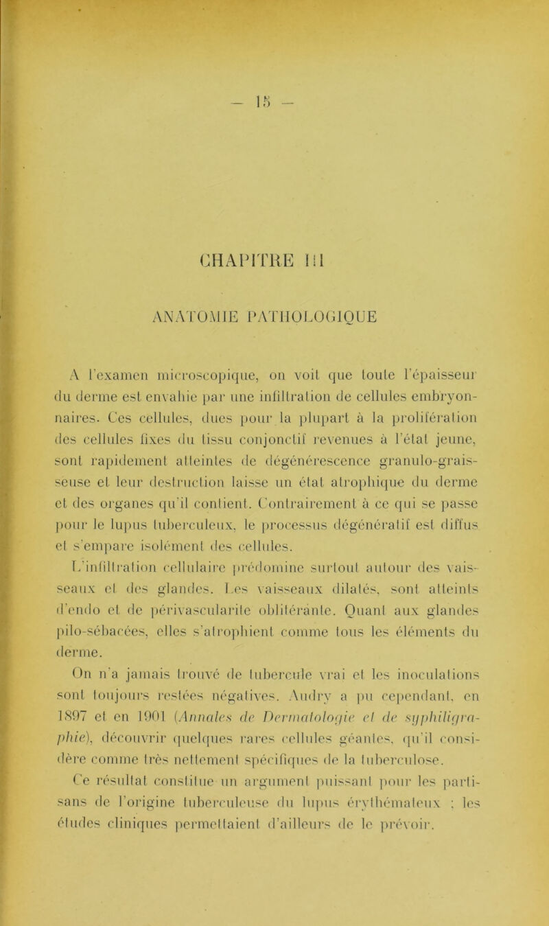 ANATOMJE [‘ATIIOI.OCIQUE A l’cxamcii iiiia-oscopique, on voit que loule l’épaisseui (kl derme esl envahie i)ar une inlillraüon de cellules embryon- naires. Ces cellules, dues pour la ])lnpart à la prolilei’ation des cellules lixes du tissu conjonctif i-evenues à l’étal jeune, sont rapidement al teintes de dégénérescence granulo-grais- seuse et leur dcsiruclion laisse un état atroplii(pie du derme et des organes qu’il contient. C'ontrairement à ce qui se ]>asse pour le lu])us lul)erculenx, le |)i‘ocessus dégénératif est diffus et s’empai’e isolément des c.ellules. l.’intillration cellulaire jirédomine snrloiil aulour des vais- seaux el des glandes, l.es vaisseaux dilalés, sont atteints d'endo et de i)érivascularile oblitérante. Quant aux glandes |)ilo-sébarées, elles s’atro])bient comme tous les éléments du derme. On n’a jamais ti’ouvé de tubercule vrai et les inoculations .sont toujours i-esiées négatives. Audrv a pu cej)endant. en 1807 et en 1001 (AiwciIch de Dermalnlofiie cl de siipj}ili(jra- ]>Jue), découvrir (piehpies l’ares cellules géantes, (pi’il consi- dère comme très nettement spécifiques de la tubei'cnlose. Ce résultat constitue un ai’gnment puissant pour les parti- sans de l’oi'igine tnbei’culeuse du bq)us éi’vtbémaleux : les éludes cliniques permettaient d’ailleurs de le ]>révoii-.