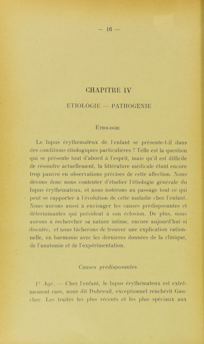 ETIOLOGIE PATHOGENIE Etiologie Le lupus érylhémateux de renfaiiL se préseule-l-il dans des condilions étiologiques iiarliculières ? Telle est la question qui se présente tout d'abord à l'esprit, mais qu’il est dil'licile de résoudre actuellement, la littérature métiicale étant encore trop pauvre en observations })réeises de cette affection. Nous devons donc nous contenter d’étudier l’étiologie généi’ale du lupus érythémateux, et nous notei’ons au j)assage tout ce qui ])eut se rajiporter à l’évolution de cette maladie chez reniant. Nous-aurons aussi à envisager les causes ])rédisj)Osantes et détei-minantes (pii jirésident à son éclosion. De ])lus, nous aurons à rechereber sa nature intime, encore aujourd’hui si discutée, et nous tàcbei’ons de trouver une cx|)lication ration- nelle, en hai-monic avec les dernières données de la clinique, de l’anatomie et de rexpérimentation. Cau s es p réel is posa nies. 1“ /U/c. — Chez reniant, le lupus érythémateux l'st extrê- mement i-ai-e, nous dit Dubreuil, exceptionnel l'enchérit Gau- cher. Les traités les ]dus réceuts et les plus spéciaux aux