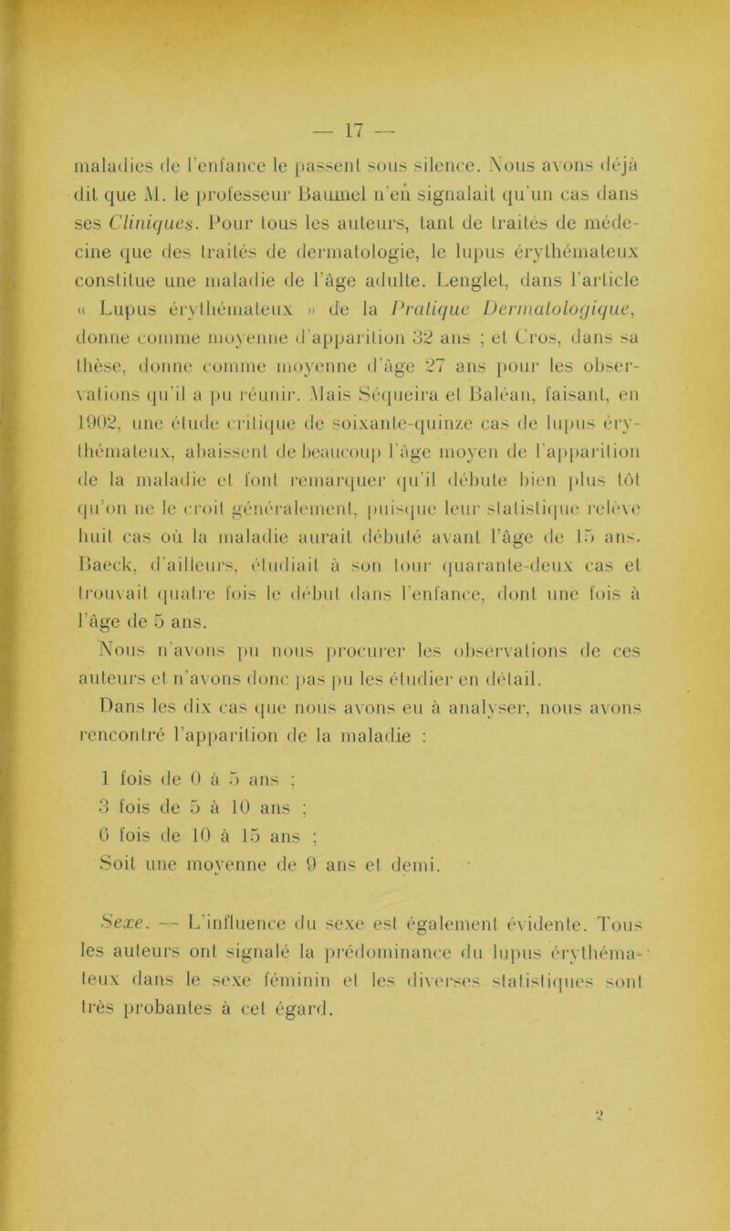 maladies de reid'aiice le passeid sous silence. \ous avons déjà dit que x\l. le professeur liaumel ireii signalait qu'un cas dans ses Clinujues. Pour tous les auteurs, tant de traités de méde- cine que des Iraités de dermalologie, le lupus érythémateux constitue une maladie de l’âge adulte. Lenglet, dans l’article « Lupus érvlhémaleux » de la Pralique Dernialologique, donne comme moyenne d’apparilion 32 ans ; et Cros, dans sa thèse, donne comme moyenne d’âge 27 ans })Our les ohser- valions qu’il a pu réunir. .Mais Sécpieira el Baléan, faisant, en 1902, une élude crilicpie de soixante-(juin/.e cas de lu|)us éry- Ihénialeux, abaissent de beaucoup l'âge moyen de l’apparilion de la maladie el font remarquer (pi’il débule bien ]»lus hM qu’on ne le cl•oil généralemeid, |)uis(]ue leur slalislicpie l'cléve huit cas où la maladie aurait débulé avant l’âge de Ib ans. Baeck, d’ailleui’s, étudiait à son tour (piarante-deux cas et li‘ou\ail (piati'e fois le début dans l’enfance, doid une fois à l’âge de 5 ans. Nous n’avous j»u nous ])rocurer les observations de ces auteurs et n’avons donc ])as |)u les éludiei' en détail. Bans les dix cas (pie nous avons eu à analyser, nous avons rencontré l’apparition de la maladie : 1 fois de 0 à 5 ans ; 3 fois de 5 à 10 ans ; G fois de fO à 15 ans ; Soit une moyenne de 9 ans el denu. Sexe. — L’influence du .sexe est égalemeid évidente. Tous les auteurs ont signalé la prédominance du luj)us érylhéma-' leux dans le sexe féminin el les div('i‘ses slalisticpies sont très probantes à cet égard.