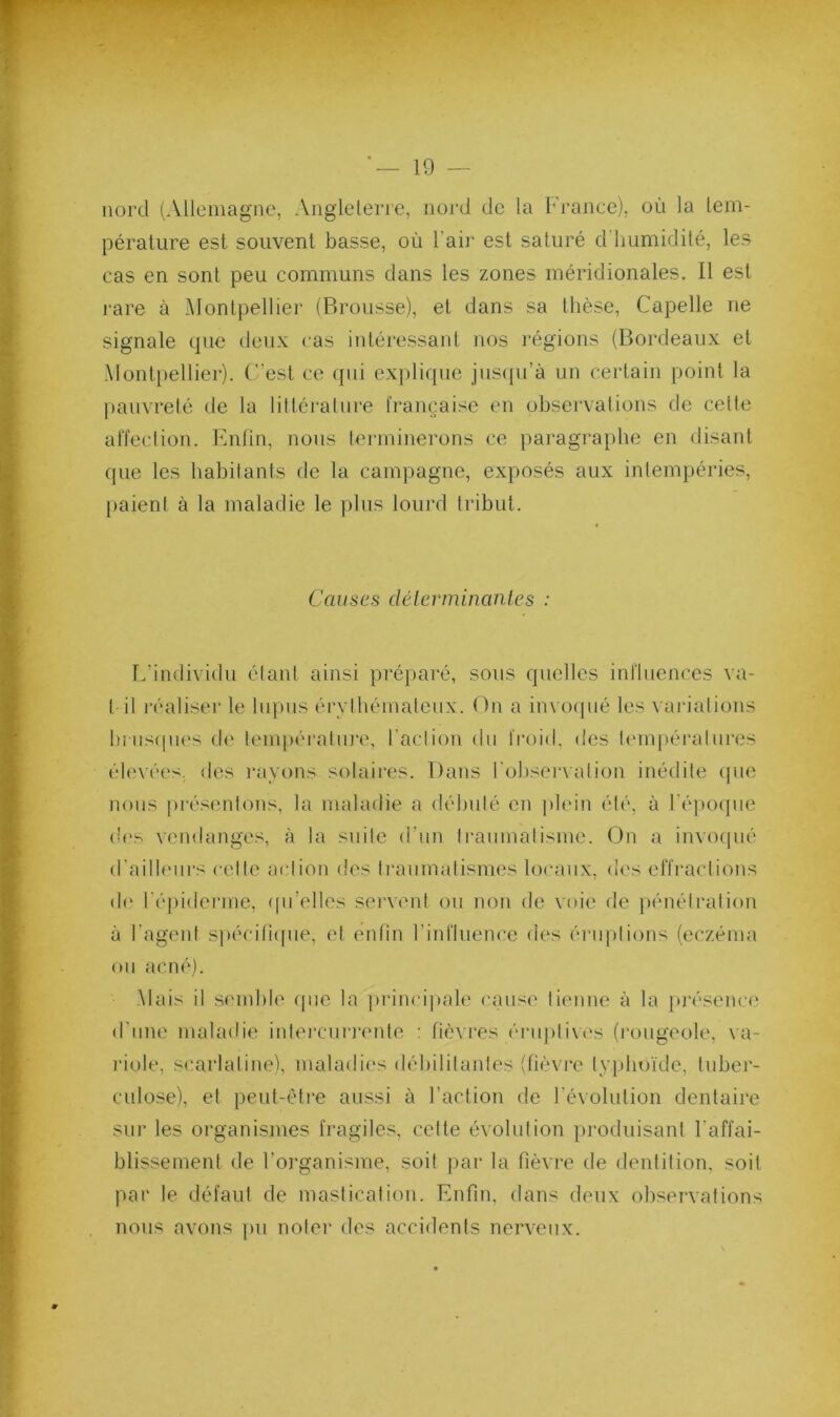 •f* * * ^ nord (Aücinagiie, Angleterre, iioj'd de la France), où la lem- i péralure est souvent basse, où l’aii' est saturé d'humidité, les cas en sont peu communs dans les zones méridionales. Il est rare à Montpellier (Brousse), et dans sa thèse, Capelle ne signale cpie deux cas intéi’essaid nos régions (Bordeaux et Montpellier). C'est ce qiii explique juscpi’à un certain point la l)anvreté de la littérature l'rançaisc en observations de cette affection. Enfin, nous terminerons ce paragraphe en disant que les habitants de la campagne, exposés aux intempéries, paient à la maladie le plus lourd tribut. Causes délerminanies : E’individu étant ainsi préparé, sous quelles influences va- t il l'éaliseï’ le lupus érylhémalenx. On a invo([iié les vai'ialions In iis(pi('s d(‘ tempéi'aliu’e, l'action du froid, des l('mpératnres éh'vées, des rayons solaires. Dans I'oIjscma ation inédite (pie nous présentons, la maladie a débuté en pbnn été, à ré])0(]ne (ù'^ vendanges, à la suite d’iin Iranniatisme. (du a invoipié d'ailleurs celte action des Iraiimalismes locaux, d('s effractions d(' l'épiderme, ipi’elles sei’veni ou non de voie de pénétration à l’agent spécilicpie, et enfin rinfluence des ériqilions (eczéma on acné). Mais il semble (pie la jirincipale cause tienne à la })j‘ésenc(> d’une maladie inlei'ciirrente : fièvres érnpli\(‘s (rougeole, \a- riole, scarlatine), maladi('s débilitantes (fièvre typhoïde, tuber- culose), et peut-êti’e aussi à l’action de révolution dentaire sur les organismes fragiles, celte évolution produisant l'affai- blissement de l’organisme, soit par la fièvre de dentition, soit par le défaut de mastication. Enfin, dans deux observations nous avons pu noter des accidents nerveux.