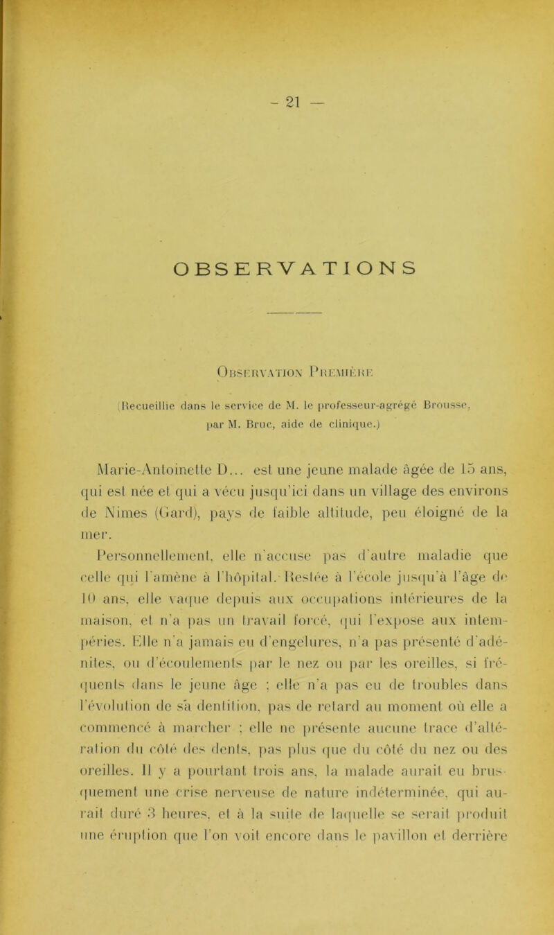 OBSERVATIONS O BS f: K V A'ilOX Pli EM IÈI < 1 : (Hecueillie dans le service de M. le |)rofesseur-agrégé Brousse, par M. Broc, aide de clini(iue.) Marie-Anloinelte D... esl une jeune malade âgée de 15 ans, ({Lii esl née et qui a vécu jusqu’ici dans un village des environs de Ninies ((iai'd), i)ays de l'aible altitude, peu éloigné de la mei*. PersonnellenienI, elle n'accuse [)as d’aulre maladie que celle (|ui l'amène à rhù|)ilal. Pesb-'e à l'école jus(|u’à l’àge d»' H) ans, elle \ a(|ue depuis aux occupalioiis iidéi’ieures de la maison, et n'a pas un li'avail toi’cé, qui l'expose aux inlem- j»éries. Kl le n'a jamais eu d’engelures, n’a j)as ])résenté d'adé- nites, ou d’écoulemeids par le nez ou par les oreilles, si l'ré- (pieids dans le jeune âge ; elle n'a pas eu de li’oubles ilans l'évolulion de sa denlilion. pas de l'clard au moment où elle a commencé à marrher ; elle ne présente aucune trace d’allé- ralion du cùb' des dents, pas [dus (juc du crMé du nez ou des oreilles. Il y a pourlaid trois ans, la malade aurait eu brus (piemenl une crise nerveuse de natui’e indéterminée, qui au- rait duré d heiii’es. et à la suite de la(|iielle se sérail pi’oduil une éi'uption rpie l’on \oit encore dans le pavillon et derrière