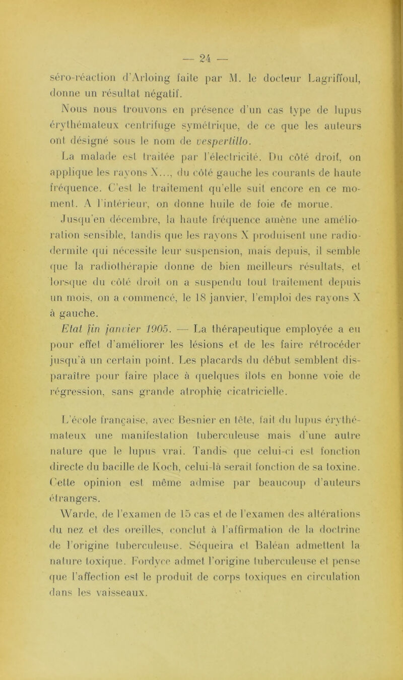 séro-réaction d’Arloing laile })ar M. lu düclciir Lagiiffoul, donne un résultat négatif. Nous nous trouvons en présence d’un cas ty})e de lupus érylhéinateux centrifuge syniéli’i(]ue, de ce que les auteurs ont désigné sous le nom de vesperlillo. l.a malade est ti-aitée par l’électricité. Du côté droit, on applique les rayons X..., du ('ôté gauche les courants de haute fi’écpience. C’est te ti'aitement qu’elle suit encore en ce mo- ment. rintéjâeur, on donne huile de foie de morue. .Ius(pi’en (lécend)re, la haute frécjuencc amène une amélio- l'ation sensible, tandis (pie les l'ayons X iirodiii.^^ent une radio- dermile <jui nécessite leur susjiension, mais dejniis, il semble (pie la radiothérapie donne de bien meilleurs résultats, et loi'sipie du côté di'oit on a suspendu tout ti'ailemcnt depuis un mois, on a commencé, le 18 janvier, l’emploi des rayons X tà gauche. Etal fin janrier 1905. — La thérapeutique employée a eu pour effet d'améliorer les lésions et de les faii’c l'étrocéder jusqu’à un cei'tain point. T.es placai’ds du début semblent dis- jiaraître pour faii'c place à (pielques îlots en bonne voie de régression, sans grande atropbi(3 cicatricielle. L’école fi'ançaise, avec Besnier en tête, fait dn lujnis éi'ythé- mateiix une manifestation tuberculeuse mais d'une autre nature (pie le lupus vrai. Tandis (pie celui-ci est fonction directe du bacille de Koch, celui-là sérail fonction de sa toxine. Cette opinion est môme ailmise ]»ar beauconj) d’auteurs étrangers. Wardc, de l’examen de 15 cas et de l’examen des altérations du nez et des oreilles, conclut à raffirmation de la doctrine de l’origine tuberculeuse. Séqiieii'a et Baléan admettent la nature toxiijue. Fordyce admet l’origine lubercnleuse el ])cnse (pie l’affection est le produit de corps toxiques en circulation dans les vaisseaux.