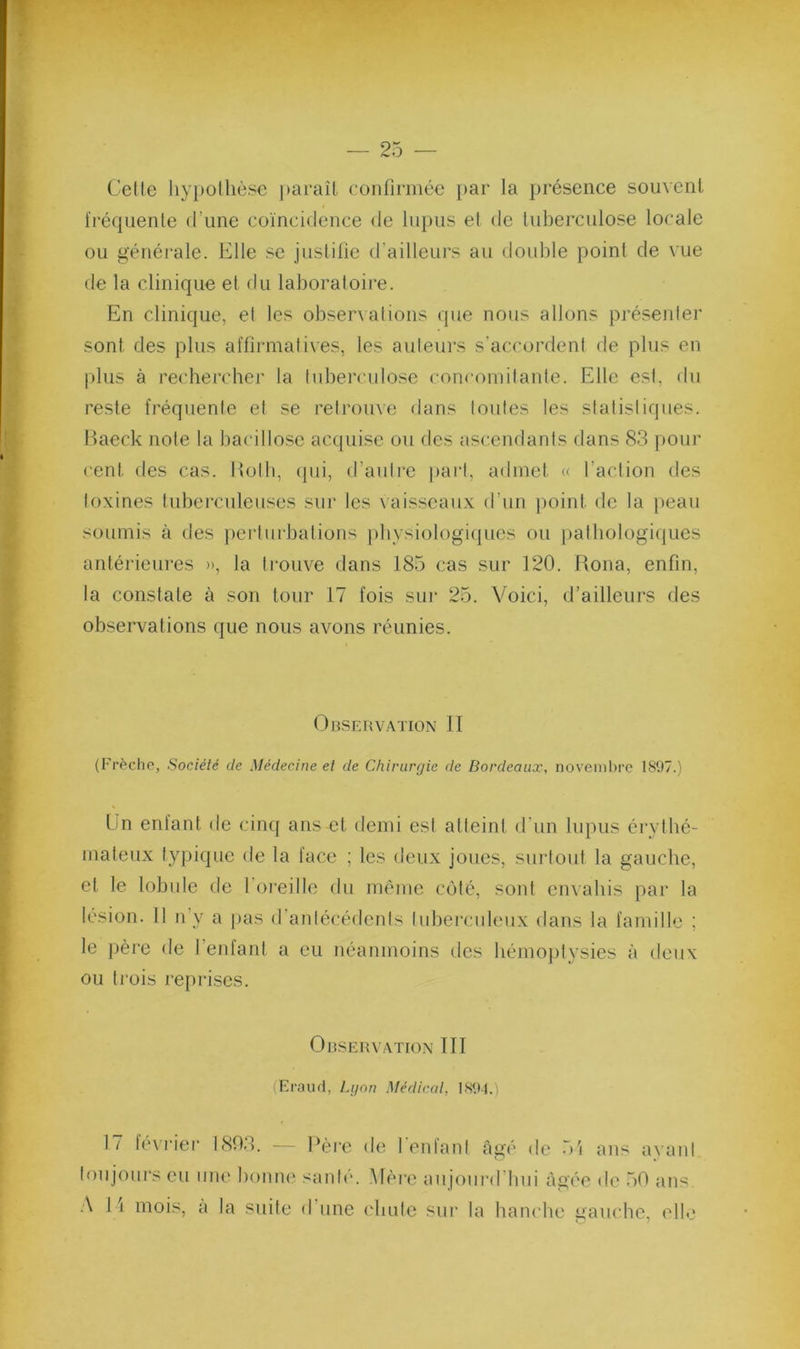 Celle liy})ollièse })arail confirmée par la présence souvent fréquente d’une coïncidence de lupus et de tuberculose locale ou générale. Elle se justifie d’ailleui’s au double point de vue de la clinique et du laboratoire. En clinique, el les observations que nous allons préseider sont des plus affirmatives, les auteurs s’accordent de plus en plus à rechercher la tuberculose concomilanle. Elle est, du reste fréquente et se retrouve dans toutes les statistiques, haeck note la bacillose ac([ui.se ou des ascendants dans 83 pour cent des cas. Itolb, (pu, d’auli‘e part, admet (c l’action des toxines tuberculeuses sur les \aisseaux d’un j)oint de la ])eau soumis à des })erlurbalions pbvsi(dogi(pics ou patliologicjues antérieures », la trouve dans 185 cas sur 120. Rona, enfin, la constate à son tour 17 fois sui* 25. Voici, d’ailleurs des observations que nous avons réunies. Ohsfj{vation II (Frèche, Société de Médecine et de Chirurgie de Bordeaux, novembre 1897.) ün enfant de cinq ans et demi est atteint d'un lupus érythé- mateux typique de la face ; les deux joues, surtout la gauche, et le lobule de l’oreille du même côté, sont envahis par la lésion. 11 n’y a |)as d’antécédents tuberculeux dans la famille ; le père de l’enfant a eu néanmoins des hémoptysies à deux ou ti’ois repi'ises. Observation III (Eraud, Lgon Médical, 1894.) 17 février 1803. — l‘èi“e de reniant câgé de 5i ans avant toujours eu une bonne santé. Mère aujoui'd’bui âgée de 50 ans A H mois, a la suite d’une chute sur la hanche gauche, elle