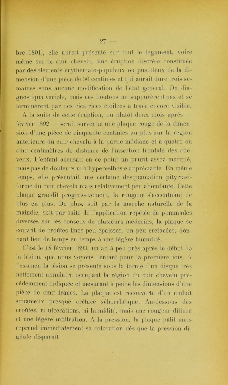 bre 1891), elle aui’ail |)i’ésenlé sur loul le légumenl, voii’e même sur le cuir che\elu, une éru])lioii discrèle consliluée par des élémenls érylliémalo-papuleux ou pusluleux de la di- mension d’une pièce de 50 cenlimes el «pii aui'ail duré li'ois se- maines sans aucune modificalion de l'élat généi'al. On dia- gnostiqua variole, mais ces boutons ne su])|)urèrent pas et se terminèrent par des cicatrices étoilées à trace eiu ore visible. A la suite de cette éruption, ou plutôt deux mois après — février 1892 - - .serait survenue une [)laque rouge de la dimen- sion d’une pièce de ciinjuante centimes au plus sur la région antérieure du cuir chevelu à la partie médiane et à quatre ou cinq centimètres de distance cle l’insertion frontale des che- veux. L’enfant accusait en ce point un prurit assez mai-qué, mais pas de douleui's ni d’hvperesthésie appréciable. En même temps, elle présentait une certaine descpiamation pityriasi- forme du cuir chevelu mais relativement peu abondante. Cette plaque grandit progressivement, la rougeur s’accentuant de plus en plus. De plus, soit par la marche naturelle de la maladie, soit par suite de l’application répétée de pommades diverses sur les conseils de plusieurs médecins, la plaque se couvrit de croûtes fines peu épaisses, un peu crétacées, don- nant lieu de temps en temps à une légère humidité. C’est le 18 février 1898, un an à peu pi'ès après le début de la lésion, que nous voyons l’enfant pour la première fois. .\ l’examen la lésion se pi'ésenle sous la forme d’un disque très nettement annulaire occiqiant la région du cuir chevelu pré- cédemment indiquée et mesurant à ])eine les dimensions d’une pièce de cinq francs. T.a plaque est recouverte d’un enduit s(piameux presque crétacé séboridiéique. .\u-dessous des croûtes, ni ulcérations, ni humidité, mais une l•ougeul■ diffuse et une légère infiltration. .A la pression, la plaque ]»Alit mais reprend immédiatement sa coloration dès que la pi-ession di- gitale disparaît.