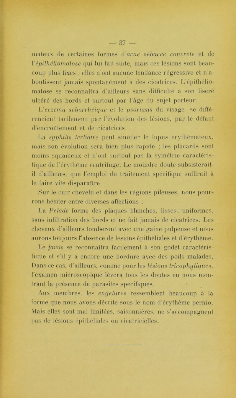 mateux de certaines formes d’ac/(c sébacée concrèle et de Vépithéliomalose (jui lui l'ail suite, mais ces lésions sont beau- coup plus fixes ; elles n’oul aucune tendance régressive et n’a- boutissent jamais spontanément à des cicatrices. L’épilhélio- matose se reconnaîtra d’ailleurs sans difficulté à son liseré ulcéré des bords et surtout par l’âge du sujet porteur. eczéma séborrhéique et le psoriasis du visage se diffé- rencient facilement par l'exolulion des lésions, par le défaut d’encroûtement et de cicatrices. La syphilis lerliaire peut simuler le lu])us éi\vlbémateux. mais son évolution sera bien plus rapide ; les placai'ds sont moins s(piameux et ii'oid surtout pas la symétrie caractéris- tiipie de l’érythème ceidrifuge. Le moindiu doute subsisterait- il d’ailleurs, (pie l’emploi du traitement spéciPupie suffirait à le faire vite disparaître. Sur le cuir chevelu et dans les régions pileuses, nous jiour- rons hésiter entre diverses affections : T>a Pelade forme des pla([ues blanches, lisses, uniformes, sans infiltration des bords et ne fait jamais de cicatrices. T.es cheveux d’ailleurs tomberont avec une gaine pulpeuse et nous aurons toujours fabsence de lésions éjiithéliales et d’érythème. Le farus se reconnaîtra facilement à son godet caractéris- tiipie et s’il y a encore une hordure avec des poils malades. Dans ce cas, d’ailleurs, comme pour les lésions tricophyfiques, l’examen microscopique lèvera tous les doutes en nous mon- trant la présence de parasites spécifiques. .Aux membres, les enqeiures ressemblent beaucoup à la forme que nous avons décrite sous le nom d’érytbème pernio. .Mais elles sont mal limitées, saisonnières, ne s’accompagnent pas de lésions éjdtbéliales ou (dcatriciellcs.