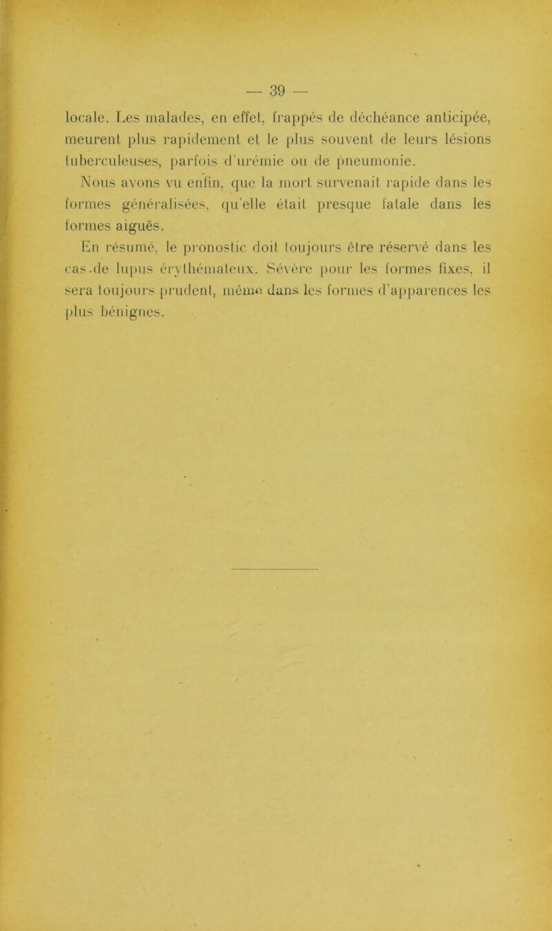 locale. Les malades, en effet, frappés de déchéance anticipée, meurent plus rapidement et le plus souvent de leurs lésions tid)erculeuses, i)arl'ois d’urémie ou de pneumonie. Nous avons vu eidin, (pie la mort survenait l’apide dans les formes généralisées, <pi’elle était prescpie fatale dans les formes aiguës. En résumé, le pronostic doit toujours être réservé dans les cas.de lupus érvlliémateux. Séxére poiii’ les foi’mes fixes, il sera toujours prudent, niènui dans les formes d’a])pai‘ences les plus bénignes.