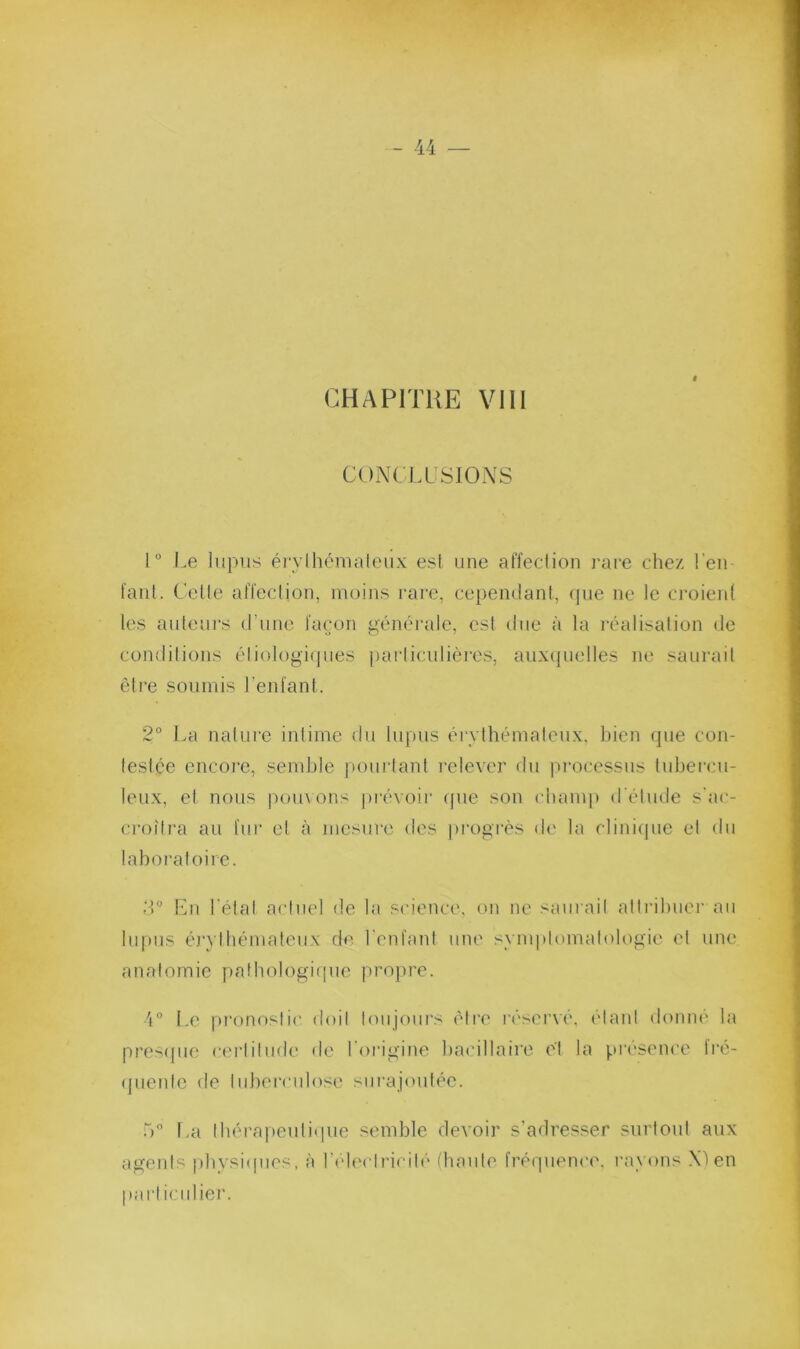 CHAPITUE VIII CONCLUSIONS 1° J.e lupus érylhénialeux est une affection rai‘e chez l'eu- faut. Cette affection, moins rare, cependant, (pie ne le croient les auteurs d’une fa(jon g(}n('rale, est due à la l’iiudisation de conditions éliologi(]ues particulières, auxcjuelles ne saurait être soumis l’enfant. 2° l.a nature intime du lupus érythémateux, bien rpie con- testée encoi’e, semble pourtant l'elevei' du processus tubercu- leux, et nous pouvons jirévoir (jue son champ d'étude s'ac- croîtra au fur et à mesure des ju’ogrès de la cliniipie et du laboratoire. Lu l'état actuel de la science, on ne saurait attribuer au lupus é]‘}’tbémateux do l'enfant une symptomatologie et une anatomie patbologiipie projire. O Le pi’onostic doit toujours être réserve, idant domu' la pres([iie cei’lilude de lOrigine ba(dllaire (d la présence Iré- (juenle de tuberculose siirajimtée. r>a tbérapeuliipie semble devoir s’adresser surtout aux ageids pbvsi(pies, à l’ideclriciti' diaule frérpience, l'ayons .\^ en particulier.