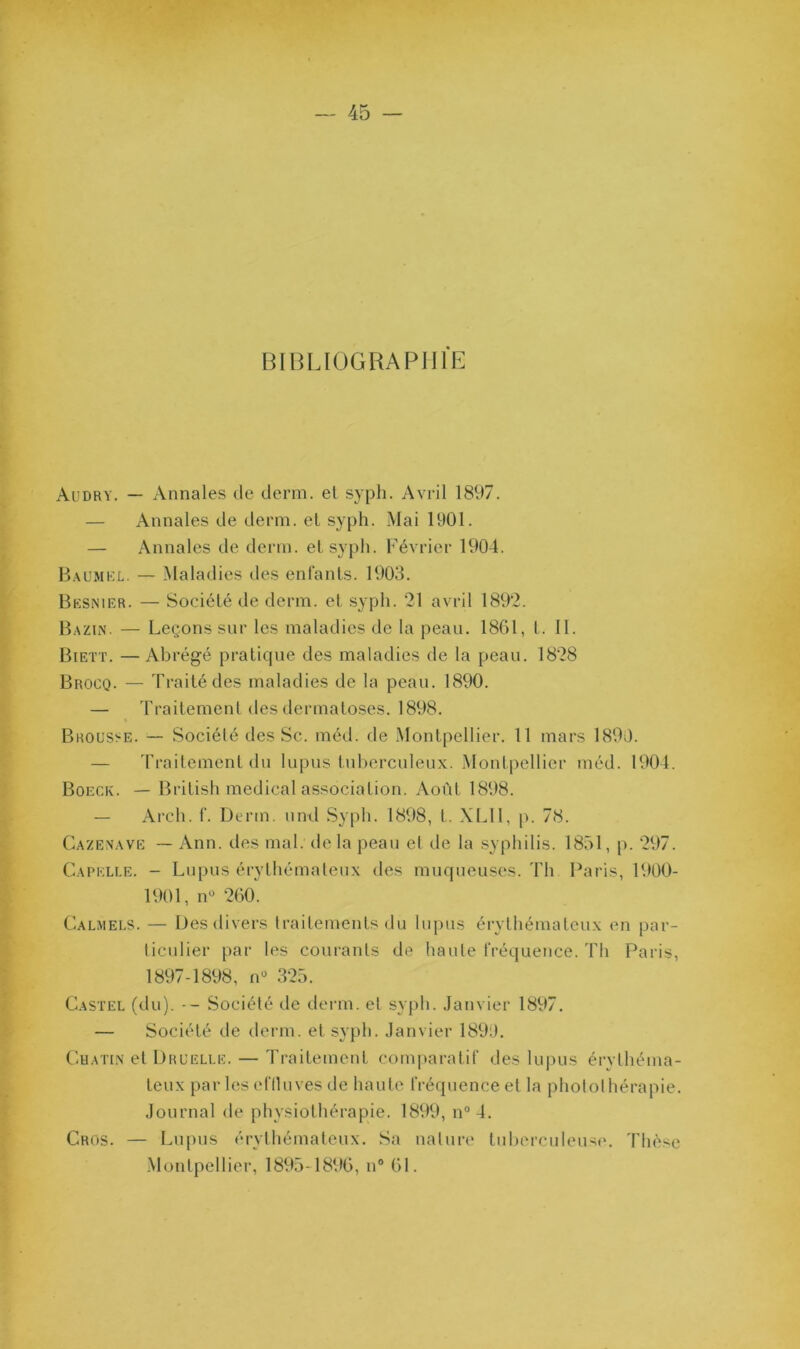 BIBLIOGRAPHIE Audry. — Annales de demi, et syph. Avril 1897. — Annales de demi, et syph. Mai 1901. — Annales de demi, et syph. Février 1904. B.au.mkl. — Maladies des enfants. 1903. BKS^'lER. — Société de derm. et syph. 21 avril 1892. Bazin. — Leçons sur les maladies de la peau. 1861, t. 11. Biett. —Abrégé pratique des maladies de la peau. 1828 Brocq. — Traité des maladies de la peau. 1890. — Traitement des dermatoses. 1898. « Brousse. — Société des Sc. méd. de .Montpellier. 11 mars 1890. — 'rraitemenl du lupus tuberculeux. Montpellier méd. 1901. Boeck. — British medical association. Août 1898. — Arch. f. Derm. und Sy|)h. 1898, t. .\L11, p. 78. Cazenavë — Ann. des mal. de la peau et de la .syphilis. 1851, p. 297. Capklle. - Lupus érythémateux des muqueuses. Th Paris, 1900- 1901, iP 260. Calmels. — Des divers traitements du lupus érythémateux en par- ticulier par les courants de haute fréquence. Th Paiàs, 1897-1898, (P 325. Castel (du). -- Société de derm. et syph. Janvier 1897. — Société de derm. et syph. Janvier 1899. CuATiN et Druelle. — Traitement comparatif des lu|)us érythéma- teux par les eflluves de haute fréquence et la photothérapie. Journal de physiothérapie. 1899, n“ 4. Gros. — Lupus érythémateux. Sa nature tul)crculeuse. 'Phèse .Montpelliei’, 1895-1896, n® 61.