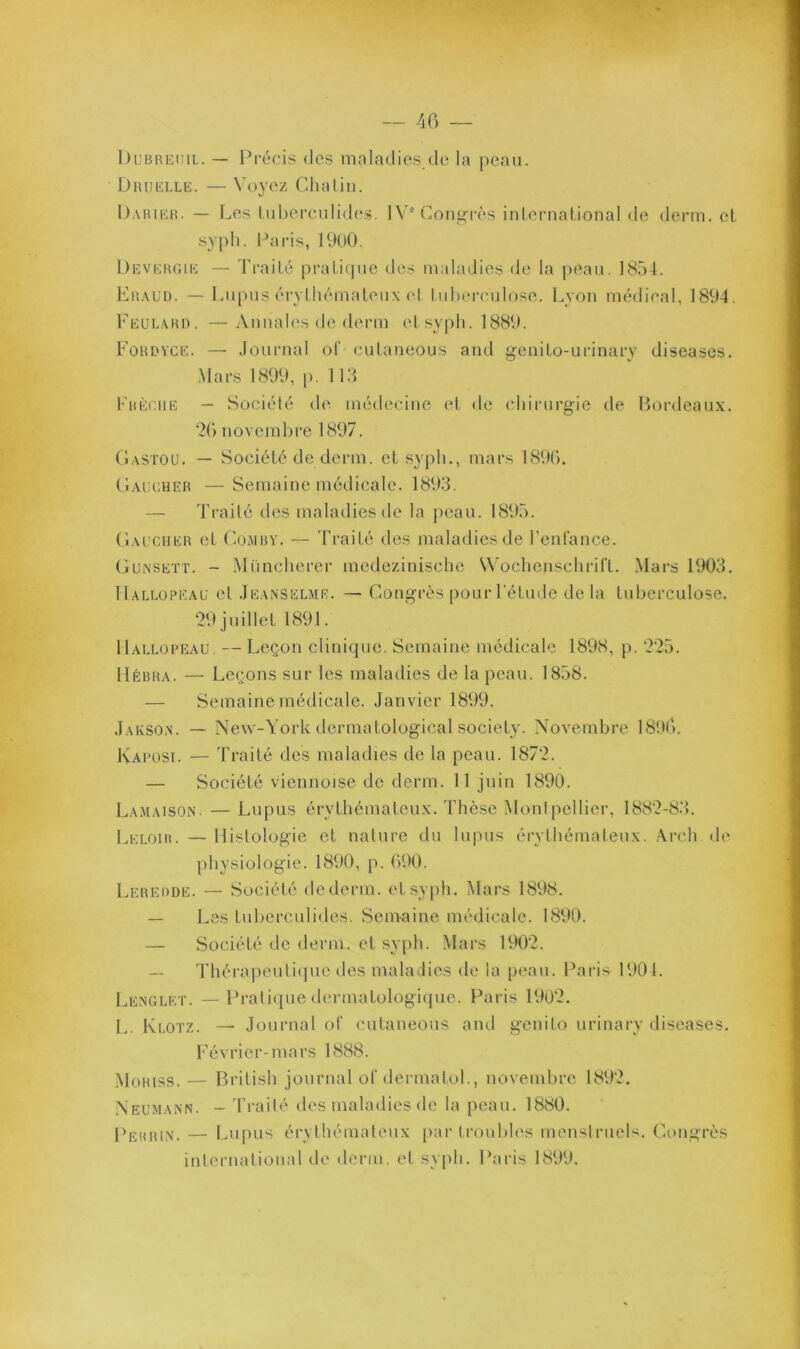 Dlibrehil. — Pi-écis dos maladies de la peau. Diuielle. — \’oyez Clialin. Darikh. — Les luberculides. 1V'(üong'i'ès inlemalional de derm. et sypli. Paris, IbUO. Devergie — Traité pi-atirpio des maladies de la peau, 1854. Lraud. — Lupus éi-ythémateux el tuberculose. Lyon médical, 1894. 1'’eue.\ri). —Annales de deian etsypb. 1889. PoRUVCE. — Journal ot (uitaneous and genito-urinary diseases. Mars 1899, |). lia rRÈciiE — Société d(^ médecine et de cbirnrgie de Boialeaux. ‘2() novembre 1897. (l.vsTOU, — Société de demi, et .sypb,, mars 189b. (iAUCHER —Semaine médicale. 1893. — Ti’ailé des maladies de la peau. 1895. (Iai'Ciier et CoMRY. — Traité des maladies de renfance. Gunsett. - iMünclierer medezinische V\'ochenschriCt. .Mars 1903. Hallopeau el Jeanselme. — Congrès pour l’étude de la tuberculose. 29 juillet 1891. Hallopeau. — Leçon clinique. Semaine médicale 1898, p. 225. llÉBRA. — Leçons sur les maladies de la peau. 1858. — Semaine médicale. Janvier 1899. J.AivSO.N. — New-York dermatological society. Novembre 189b. Kaposi. — 'l'raité des maladies de la peau. 1872. — Société viennoise de derm. 11 juin 1890. Lamaison. — Lupus érythémateux. Tliè.se Monipellier, 1882-83. Leloir. — Histologie et nature du lupus érvHiémateux. Arcli de* physiologie. 1890, p. 090. Lerehde. — Société dederm. etsy|di. Mars 1898. — Les tuberculides. Semaine médicale. 1890. — Société de demi, et syph. Mars 1902. Thérapeuliipie des maladies de la peau. Paris 1901. Lexglet. — Praliipie dermatologiipie. Paris 1902. !.. Klotz. — Journal ot‘ cutaneous and genito urinaiw diseases. Février-mars 1888. Moriss. — Brilish journal ot dermatol., novembre 1892. Neumann. - 'l'railé des maladies de la peau. 1880. Perrin. — Lupus érythémateux par (roubles menstruels. Congrès international de derm. et syph. Paris 1899.