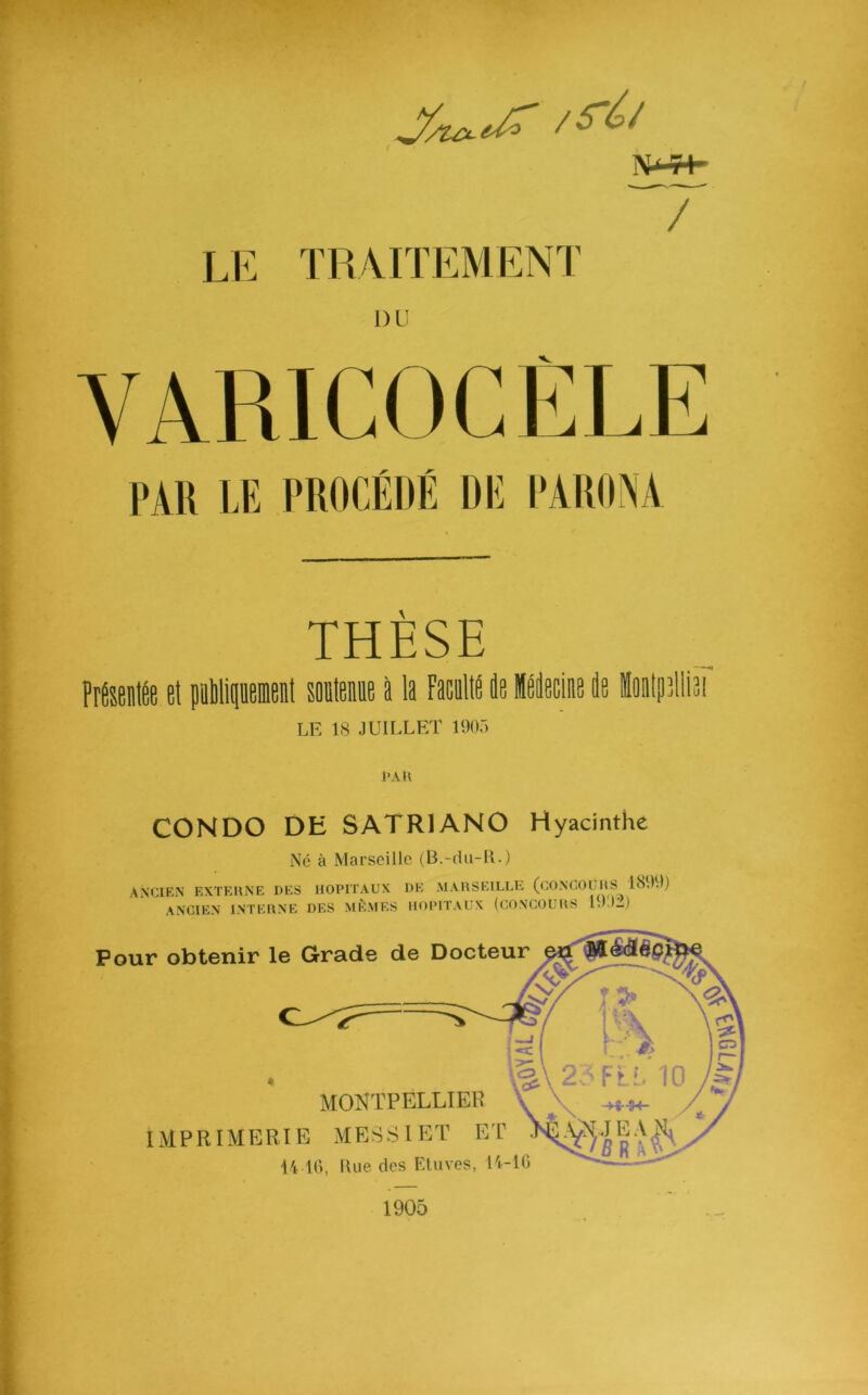 / LE TRAITEMENT PAR LE PROCÉDÉ DE F THÈSE Présentée et pnbliqnement soutenue à la Faculté de Médecine de Énlptlliai LE 1S JUILLET 1905 PAR CONDO DH SATR1AN0 Hyacinthe Né à Marseille (B.-du-IL) ANCIEN EXTERNE DES HOPITAUX DE MARSEILLE (CONCOURS 1599) ANCIEN INTERNE DES MÊMES HOPITAUX (CONCOURS 19;)2) 1905