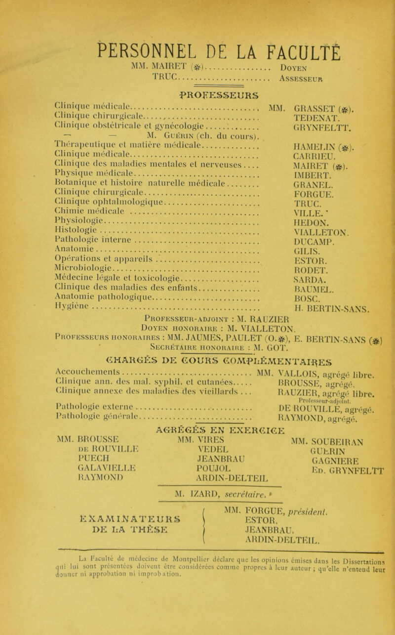 PERSONNEL DE LA FACULTÉ MM. M'AIRET (#) TRUC Doyen Assesseur PROFESSEURS Clinique médicale mm. Clinique chirurgicale .. Clinique obstétricale et gynécologie — — M. Guérin (ch. du cours). Thérapeutique et matière médicale Clinique médicale Clinique des maladies mentales cl nerveuses Physique médicale Botanique et histoire naturelle médicale Clinique chirurgicale Clinique ophtalmologique Chimie médicale Physiologie Histologie Pathologie interne Anatomie Opérations et appareils Microbiologie Médecine légale et toxicologie Clinique des maladies des enfants Anatomie pathologique Hygiène GRASSET (#). TEDENAT. GRYNFELTT. HAMEEIN (#). CARR1EU. MAIRET (#). IMBERT. GRANEL. FORGUE. TRUC. VILLE. * HEDON. VIALLETON. DUC AMP. GILIS. ESTOR. RODET. SARDA. BAUMEL. BOSC. IL BERT1N-SANS. Professeur-adjoint : M. RAUZIER Doyen honoraire : M. VIALLETON. Professeurs honoraires : MM. JAUMES, PAULET (O.*), E. BERT1N-SANS (#) Secrétaire honoraire : M. GOT. CHARGÉS DE COURS COMPLÉMENTAIRES Accouchements MM. VALLOIS, agrégé libre. Clinique ann. des mal. syphil. et cutanées BROUSSE, abrégé. Clinique annexe des maladies des vieillards ... RAUZIER, agrégé libre. „ . . Professeur-adjoint. Pathologie externe DE ROUVILLE, agrégé. Pathologie générale RAYMOND, agrégé. AGRÉGÉS EN EXERCICE MM. BROUSSE MM. VIRES MM. SOUBEIRAN de ROUVILLE VEDEL GUPRIN PUECH JEANBRAU GAGNIERE GALAVIELLE POUJOL Ep GRYNFELTT RAYMOND ARDIN-DELTEIL M. I/ARD, secrétaire, 1 EXAMINATEURS DE LA THÈSE MM. h ORGUE, président. ESTOR. JEANBRAU. ARDIN-DELTEIL. La Faculté de médecine de Montpellier déclare que les opinions émises dans les Dissertations qUi lui sont présentées doivent être considérées comme propres à leur auteur; qu’elle n’entend leur donner ni approbation ni improbation. *