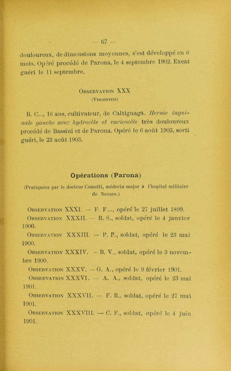 douloureux, de dimensions moyennes, s’est développé en G mois. Opéré procédé de Parona, le 4 septembre 1902. Exeat guéri le 11 septembre. Observation XXX (VlSCONTINl) B. C..., 16 ans, cultivateur, de Caltignaga. Hernie ingui- nale gauche avec hydrocèle et varicocèle très douloureux procédé de Bassini et de Parona. Opéré le 6 août 1903, sorti guéri, le 23 août 1903. Opérations (Parona) (Pratiquées par le docteur Cometti, médecin-major à l’hôpital militaire de Novare.) Observation XXXI. — F. F..., opéré le 27 juillet 1899. Observation XXXII. — R. S., soldat, opéré le 4 janvier 1900. Observation XXXIII. — P. P., soldat, opéré le 23 mai 1900. Observation XXXIV. - B. V., soldat, opéré le 3 novem- bre 1900. Observation XXXV. —O. A., opéré le 9 février 1901. Observation XXXVI. — A. A., soldat, opéré le 23 mai 1901. Observation XXXVII. — F. R., soldat, opéré le 27 mal 1901. Observation XXXVIII. — C. F., soldat, opéré le 4 juin 1901.
