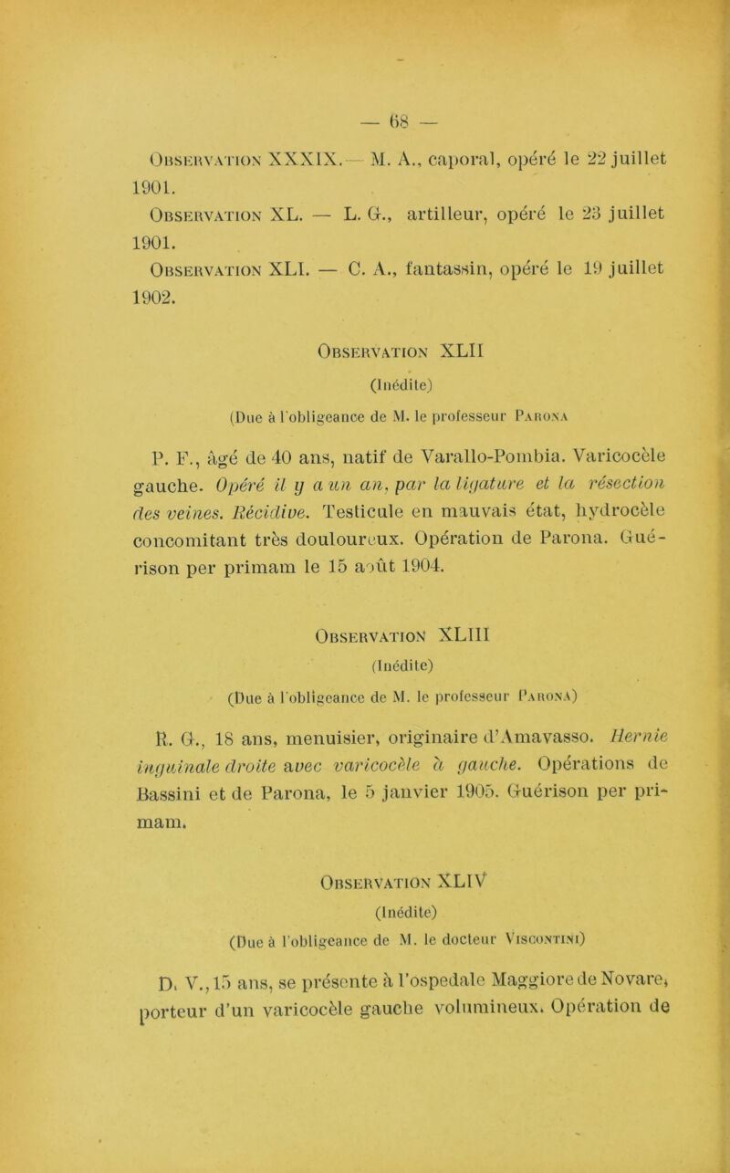 Observation XXXIX.— M. A., caporal, opéré le 22 juillet 1901. Observation XL. — L. G-., artilleur, opéré le 23 juillet 1901. Observation XLI. — C. A., fantassin, opéré le 19 juillet 1902. Observation XLII (Inédite) (Due à l'obligeance de M. le professeur Parona P. F., âgé de 40 ans, natif de Varallo-Pombia. Varicocèle gauche. Opéré il y a un an, par la ligature et la résection des veines. Récidive. Testicule en mauvais état, hydrocèle concomitant très douloureux. Opération de Parona. Gué- rison per primam le 15 août 1904. Observation XL1II (Inédite) (Due à l'obligeance de M. le professeur Parona) R, G-., 18 ans, menuisier, originaire d’Amavasso. Hernie inguinale droite avec varicocèle à gauche. Opérations de JBassini et de Parona, le 5 janvier 1905. Guérison per pri- mam. Observation XLlV (Inédite) (Due à l’obligeance de M. le docteur Viscontini) D. V.,15 ans, se présente àl’ospedale MaggioredeNovare» porteur d’un varicocèle gauche volumineux. Opération de