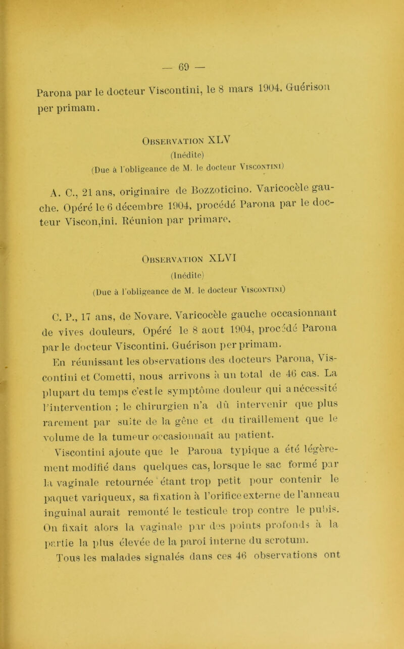 — 69 — Parona par le docteur Viscontini, le 8 mars 1004. Guérison per primam. Observation XLV (Inédite) (Due à l'obligeance de M. le docteur Viscontini) A. C., 21 ans, originaire cle Bozzoticino. Varicocèle gau- che. Opéré le 6 décembre 1004, procédé Parona par le doc- teur Viscon,ini, Réunion par primare. Observation XLYI (Inédite) (Due à l’obligeance de M. le docteur Viscontini) C. P., 17 ans, de Novare. Varicocèle gauche occasionnant de vives douleurs. Opéré le 8 août 1004, procédé Paiona par le docteur Viscontini. Guérison per primam. En réunissant les observations des docteurs Parona, \ is- contini et Cometti, nous arrivons a un total de 40 cas. La plupart du temps c'est le symptôme douleur qui a nécessité l’intervention ; le chirurgien n a du intervenir que plus rarement par suite de la gène et du tiraillement que le volume de la tumeur occasionnait au patient. Viscontini ajoute que le Parona typique a été légère- ment modifié dans quelques cas. lorsque le sac formé par la vaginale retournée étant trop petit pour contenir le paquet variqueux, sa fixation a l’orifice externe de 1 anneau inguinal aurait remonté le testicule trop contre le pubis. On fixait alors la vaginale par des points profonds a la partie la plus élevée de la paroi interne du scrotum. Tous les malades signalés dans ces 46 observations ont