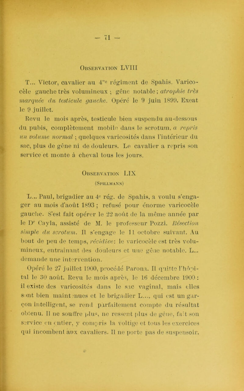 T... Victor, cavalier au 4'”e régiment de Spahis. Varico- cèle gauche très volumineux -, gêne notable ; atrophie très marquée du testicule gauche. Opéré le 9 juin 1899. Exeat le 9.juillet. Revu le mois après, testicule bien suspendu au-dessous du pubis, complètement mobile dans le scrotum, a repris un volume normal ; quelques varicosités dans l’intérieur du sac, plus de gêne ni de douleurs. Le cavalier a repris son service et monte à cheval tous les jours. Observation LIX (Spillmann) L... Paul, brigadier au 41' rég. de Spahis, a voulu s’enga- ger au mois d’août 1893 ; refusé pour énorme varicocèle gauche. S’esl fait opérer le 22 août de la même année par le Dr Cavla, assisté de M. le professeur Pozzi. Résection simple du scrotum. Il s’engage le 11 octobre suivant. Au bout de peu de temps, récidive: le varicocèle est très volu- mineux, entraînant des douleurs et une gêne notable. L... demande une intervention. Opéré le 27 juillet 1900, procédé Parona. Il quitte l’hôpi- tal le 30 août. Revu le mois après, le 16 décembre 1900 : il existe des varicosités dans le sac vaginal, mais elles suit bien maintenues et le brigadier L..., qui est un gar- çon intelligent, se rend parfaitement compte du résultat obtenu. Il ne souffre plus, ne ressent plus de gène, fait son service en entier, y compris la voltige et tous les exercices qui incombent aux cavaliers. Il ne porte pas de suspensoir.