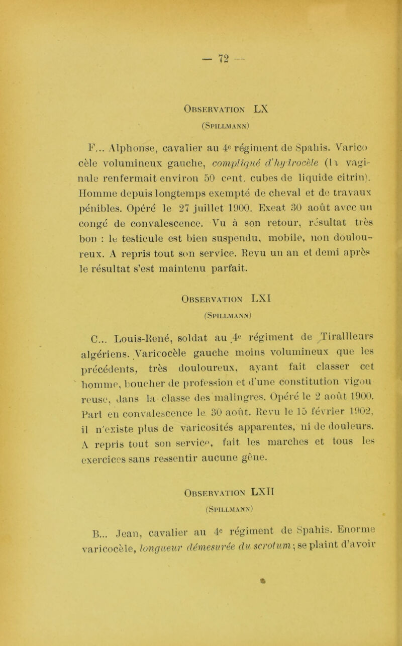 (Spillmann) F... Alphonse, cavalier au 4e régiment de Spahis. Varico cèle volumineux gauche, compliqué d'hyirocèle (11 vagi- nale renfermait environ 50 omit, cubes de liquide citrin). Homme depuis longtemps exempté de cheval et de travaux pénibles. Opéré le 27 juillet 1900. Exeat 30 août avec un congé de convalescence. Vu à son retour, résultat très bon : le testicule est bien suspendu, mobile, non doulou- reux. A repris tout son service. Revu un an et demi après le résultat s’est maintenu parfait. Observation LXI (Spillmann) C... Louis-René, soldat au '4® régiment de Tirailleurs algériens. Varicocèle gauche moins volumineux que les précédents, très douloureux, ayant fait classer cet homme, boucher de profession et d'une constitution vigou reuse, dans la classe des malingres. Opéré le 2 août 1900. Part en convalescence le 30 août. Revu le 15 février 1902, il n'existe plus de varicosités apparentes, ni de douleurs. A repris tout son servie*1, fait les marches et tous les exercices sans ressentir aucune gêne. Observation LX1I (Spillmann) B... Jean, cavalier au 4° régiment de Spahis. Enorme varicocèle, longueur démesurée du scrotum-, se plaint d’avoir