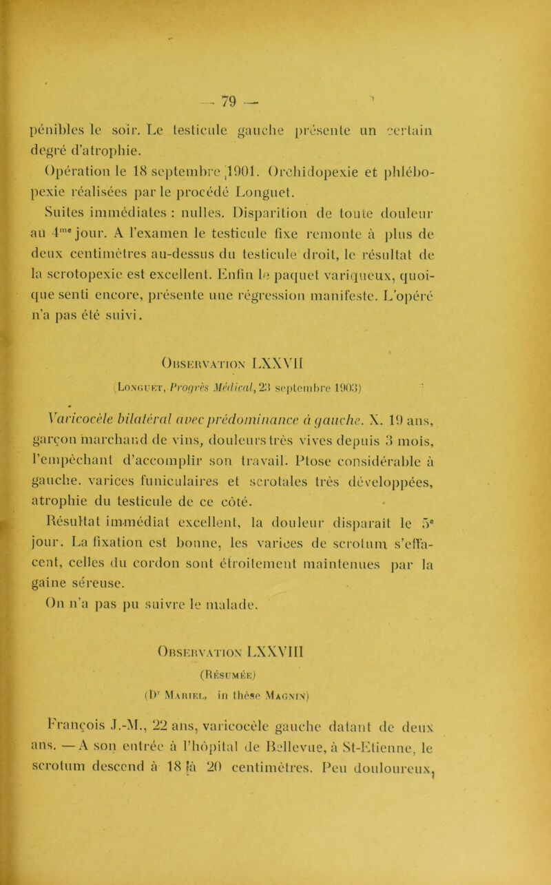 pénibles le soir. Le testicule gauche présente un certain degré d’atrophie. Opération le 18 septembre ,1901. Orehidopexie et phlébo- pexie réalisées parle procédé Longnet. Suites immédiates : milles. Disparition de toute douleur au 4mejour. A l’examen le testicule fixe remonte à plus de deux centimètres au-dessus du testicule droit, le résultat de la scrotopexie est excellent. Enfin le paquet variqueux, quoi- que senti encore, présente une régression manifeste. L’opéré n’a pas été suivi. Observation LXXVII Longuet, Progrès Médirai, 2R septembre 10013) Varicocèle bilatéral avec prédominance à gauche. X. 19 ans, garçon marchand de vins, douleurs très vives depuis 3 mois, l’empêchant d’accomplir son travail. Ptose considérable à gauche, varices funiculaires et scrotales très développées, atrophie du testicule de ce côté. Résultat immédiat excellent, la douleur disparait le 5° jour. La fixation est bonne, les varices de scrotum s’effa- cent, celles du cordon sont étroitement maintenues par la gaine séreuse. On n’a pas pu suivre le malade. Observation LXXVII1 (Résumée) (Dr Marif.i,, in llièso Mag.m.v) François J.-M., 22 ans, varicocèle gauche datant de deux ans. —A son entrée à l’hôpital de Rellevue, à St-Etienne, le scrotum descend à 18 là 20 centimètres. Peu douloureux,