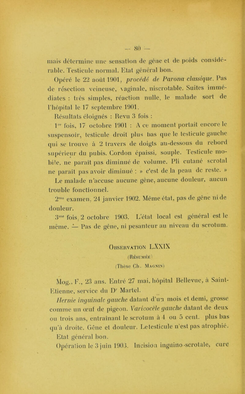 mais détermine une sensation de gène et de poids considé- rable. Testicule normal. Etat général bon. Opéré le 22 août 1901 ; procédé de. Parona classique. Pas de résection veineuse, vaginale, niserotable. Suites immé- diates : très simples, réaction nulle, le malade sort de l’hôpital le 17 septembre 1901. Résultats éloignés : Revu 3 fois : lro fois, 17 octobre 1901 : Ace moment portait encore le suspensoir, testicule droit plus bas que le testicule gauche qui se trouve à 2 travers de doigts au-dessous du rebord supérieur du pubis. Cordon épaissi, souple, lesticule mo- bile, ne parait pas diminué de volume. Pli cutané scrotal ne paraît pas avoir diminué : » c’est de la peau de reste. » Le malade n’accuse aucune gène, aucune douleur, aucun trouble fonctionnel. 2mo examen, 24 janvier 1902. Même état, pas de gêne ni de douleur. 3me fois. 2 octobre 1903. L'état local est général est le même. — Pas de gêne, ni pesanteur au niveau du scrotum. Observation LXXlX (Résüméë) (Thèse Ch. MagniN) Mog.* P., 23 ans. Entré 27 mai, hôpital Bellevue, à Saint- Etienne, service du Dr Martel. Hernie inguinale gauche datant d’un mois et demi, grosse comme un crut de pigeon. \ dricocèle gauche datant de deux ou trois ans, entraînant le scrotum à 4 ou 5 cent, plvis bas qu’à droite. Gêne et douleur. Letesticule n est pas atrophié* Etat général bon. Opération le 3 juin 1903. Incision inguiilo -scrotale* cure