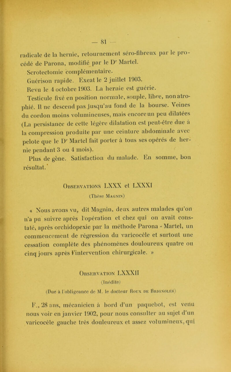 radicale de la hernie, retournement séro-fibreux par le pro- cédé de Parona, modifié par le D1 Martel. Scrotectomie complémentaire. Guérison rapide. Exeat le 2 juillet 1903. Revu le 4 octobre 1903. La hernie est guérie. Testicule fixé en position normale, souple, libre, non atro- phié. Il ne descend pas jusqu’au fond de la bourse. Veines du cordon moins volumineuses, mais encore un peu dilatées (La persistance de cette légère dilatation est peut-être due à la compression produite par une ceinture abdominale avec pelote que le D‘ Martel fait porter à tous ses opérés de her- nie pendant 3 ou 4 mois). Plus de gène. Satisfaction du malade. En somme, bon résultat.’ Observations LXXX et LXXX1 (Thèse Magnin) « Nous avons vu, dit Magnin, deux autres malades qu’on n’a pu suivre après l’opération et chez qui on avait cons- taté, après orchidopexie par la méthode Parona - Martel, un commencement de régression du varicocèle et surtout une cessation complète des phénomènes douloureux quatre ou cinq jours après l’intervention chirurgicale. » Observation LXXXII (Inédite) (Due à l'obligeance de iVl. le docteur Houx de HuignoleS) t\, 28 ans, mécanicien à bord d’un paquebot, est venu nous voir en janvier 1902, pour nous consulter au sujet d’un varicocèle gauche très douleureux et assez volumineux, qui