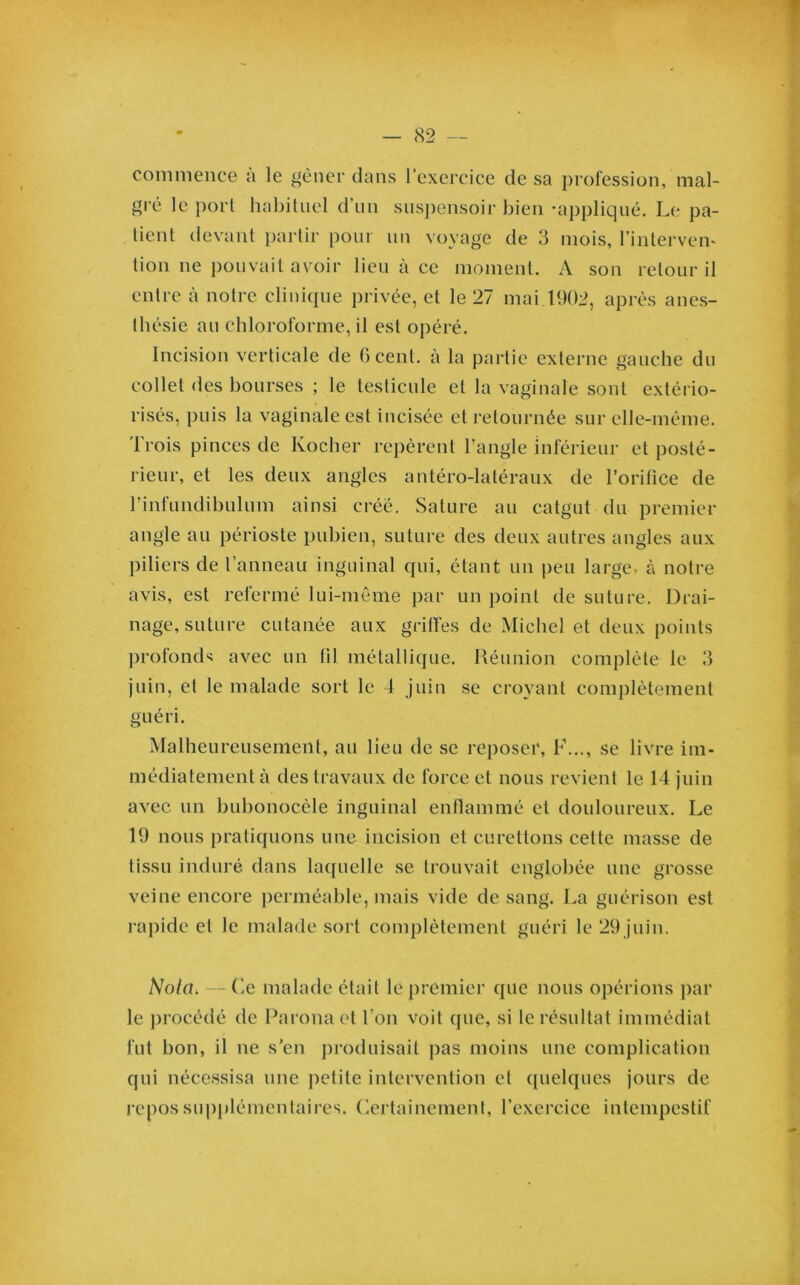 commence a le gêner dans l’exercice de sa profession, mal- gré le port habituel d’un suspensoir bien -appliqué. Le pa- tient devant partir pour un voyage de 3 mois, l’inlervem lion ne pouvait avoir lieu à ce moment. A son retour il entre à notre clinique privée, et le 27 mai 1902, après anes- thésie au chloroforme, il est opéré. Incision verticale de 6 cent, à la partie externe gauche du collet des bourses ; le testicule et la vaginale sont extério- risés, puis la vaginale est incisée et retournée sur elle-même. Trois pinces de Rocher repèrent l’angle inférieur et posté- rieur, et les deux angles antéro-latéraux de l’orifice de rinlundibulum ainsi créé. Sature au catgut du premier angle au périoste pubien, suture des deux autres angles aux piliers de l’anneau inguinal qui, étant un peu large, à notre avis, est refermé lui-même par un point de suture. Drai- nage, suture cutanée aux griffes de Michel et deux points profonds avec un fil métallique. Réunion complète le 3 juin, et le malade sort le 4 juin se croyant complètement guéri. Malheureusement, au lieu de se reposer, F..., se livre im- médiatement à des travaux de force et nous revient le 14 juin avec un bubonocèle inguinal enflammé et douloureux. Le 19 nous pratiquons une incision et curettons cette masse de tissu induré dans laquelle se trouvait englobée une grosse veine encore perméable, mais vide de sang. La guérison est rapide et le malade sort complètement guéri le 29 juin. Nota, — Ce malade était le premier que nous opérions par le procédé de Paronaet l'on voit que, si le résultat immédiat fut bon, il ne s’en produisait pas moins une complication qui nécessisa une petite intervention et quelques jours de repos supplémentaires. Certainement, l’exercice intempestif
