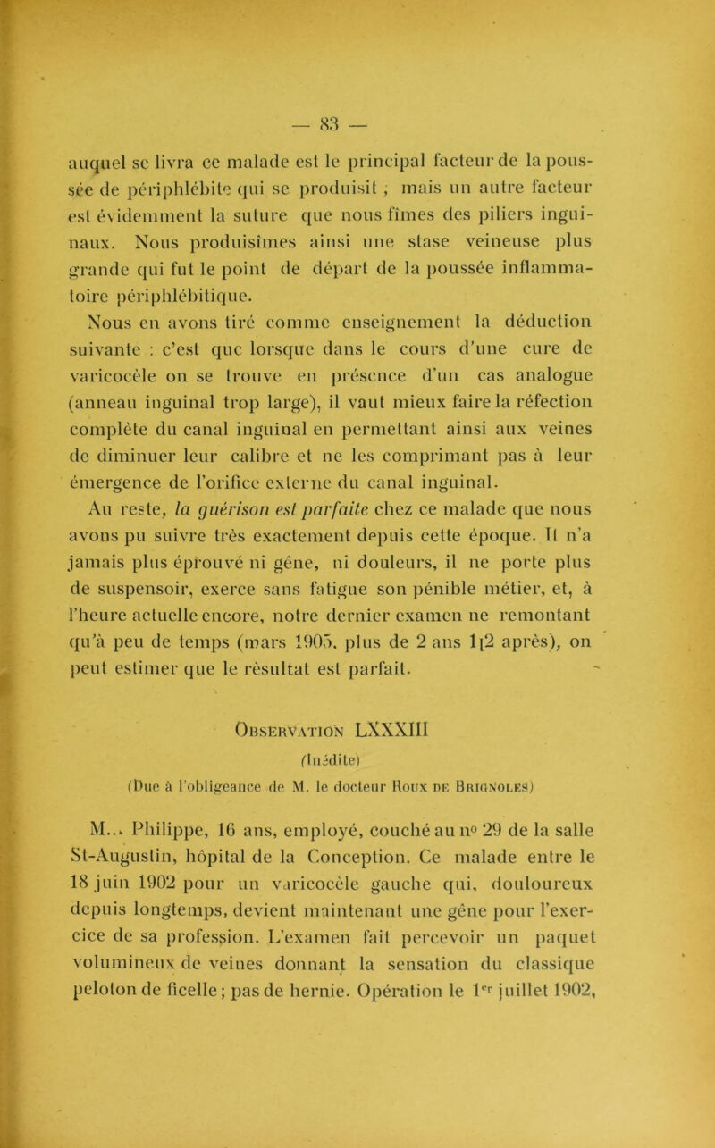 auquel se livra ce malade esl le principal facteur de la pous- sée de périphlébite qui se produisit , mais un autre facteur est évidemment la suture que nous fîmes des piliers ingui- naux. Nous produisîmes ainsi une stase veineuse plus grande qui fut le point de départ de la poussée inflamma- toire périphlébitique. Nous en avons tiré comme enseignement la déduction suivante : c’est que lorsque dans le cours d’une cure de varicocèle on se trouve en présence d’un cas analogue (anneau inguinal trop large), il vaut mieux faire la réfection complète du canal inguinal en permettant ainsi aux veines de diminuer leur calibre et ne les comprimant pas à leur émergence de l’orifice externe du canal inguinal. Au reste, la guérison est parfaite chez ce malade que nous avons pu suivre très exactement depuis cette époque. Il n’a jamais plus éprouvé ni gêne, ni douleurs, il ne porte plus de suspensoir, exerce sans fatigue son pénible métier, et, à l’heure actuelle encore, notre dernier examen ne remontant qu’à peu de temps (mars 1905, plus de 2 ans 1[2 après), on peut estimer que le résultat est parfait. Observation LXXXII1 fluidité) (Duc à l’obligeance de i\l. le docteur Roux de BrignoleS) M..k Philippe, 16 ans, employé, couché au n° 29 de la salle St-Auguslin, hôpital de la Conception. Ce malade entre le 18 juin 1902 pour un varicocèle gauche qui, douloureux depuis longtemps, devient maintenant une gène pour l'exer- cice de sa profession. L’examen fait percevoir un paquet volumineux de veines donnant la sensation du classique peloton de ficelle; pas de hernie. Opération le 1er juillet 1902,