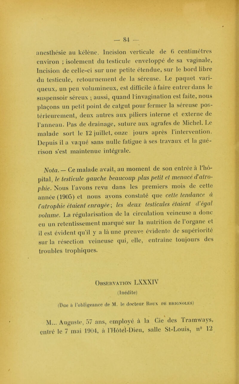 anesthésie au kélène. Incision verticale de 6 centimètres environ ; isolement du testicule enveloppé de sa vaginale, Incision de celle-ci sur une petite étendue, sur le bord libre du testicule, retournement de la séreuse. Le paquet vari- queux, un peu volumineux, est dillicile à faire entrer dans le suspensoir séreux -, aussi, quand l'invagination est faite, nous plaçons un petit point de catgut pour fermer la séreuse pos- térieurement, deux autres aux piliers interne et externe de Panneau. Pas de drainage, suture aux agrafes de Michel. Le malade sort le 12 juillet, onze jours après l’intervention. Depuis il a vaqué sans nulle fatigue à ses travaux et la gué- rison s’est maintenue intégrale. Nota. — Ce malade avait, au moment de son entrée à Phô- pital, le testicule gauche beaucoup plus petit et menacé d'atro- phie. Nous Pavons revu dans les premiers mois de cette année (1905) et nous avons constaté que celle tendance à l'atrophie étaient enrayée-, les deux testicules étaient d'égal volume. La régularisation de la circulation veineuse a donc eu un retentissement marqué sur la nutrition de l’organe et il est évident qu’il y a là une preuve évidente de supériorité sur la résection veineuse qui, elle, entraîne toujours des troubles trophiques. Observation LXXXIV (Inédite) (Due à l’obligeancé de M. le docteur Roux de brignolës) M... Auguste, 57 ans, employé à entré le 7 mai 1904, à PHôtel-Dieu, la Gie des Tramways, salle St-Louis, n° 12