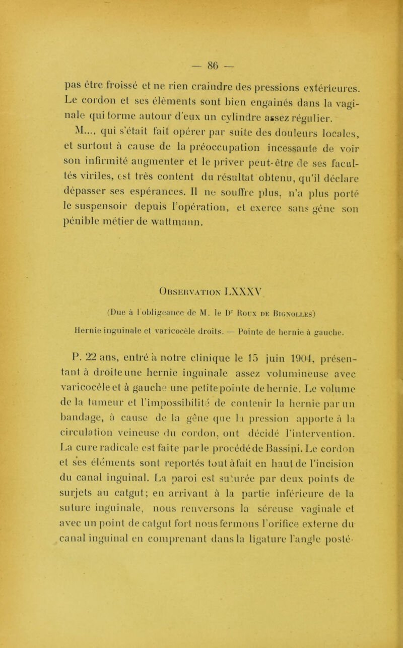 — 8(5 — pas être froissé et ne rien craindre des pressions extérieures. Le cordon et ses éléments s'ont bien engainés dans la vagi- nale qui tonne autour d’eux un cylindre assez régulier. M..., qui s était fait opérer par suite des douleurs locales, et surtout a cause de la préoccupation incessante de voir son infirmité augmenter et le priver peut-être de ses facul- tés viriles, est très content du résultat obtenu, qu’il déclare dépasser ses espérances. Il ne souffle plus, n’a plus porté le suspensoir depuis l’opération, et exerce sans gène son pénible métier de watlmann. Observation LXXXV (Due à l'obligeance de M. le Dr Houx de Bignolles) Hernie inguinale et varicocèle droits. — l'ointe de hernie à gauche. P. 22 ans, entré à notre clinique le 15 juin 1904, présen- tant à droiteune hernie inguinale assez volumineuse avec varicocèle et à gauche une petite pointe de hernie. Le volume delà tumeur et l’impossibilité de contenir la hernie parmi bandage, à cause de la gêne que la pression apporte à la circulation veineuse du cordon, ont décidé l’intervention. La cure radicale est faite parle procédé de Bassini. Le cordon et ses éléments sont reportés toutàfait en haut de l’incision du canal inguinal. La paroi est siLurée par deux points de surjets au catgut; en arrivant à la partie inférieure de la suture inguinale, nous renversons la séreuse vaginale et avec un point de catgut fort nous fermons l'orifice externe du canal inguinal en comprenant dans la ligature l'angle posté-