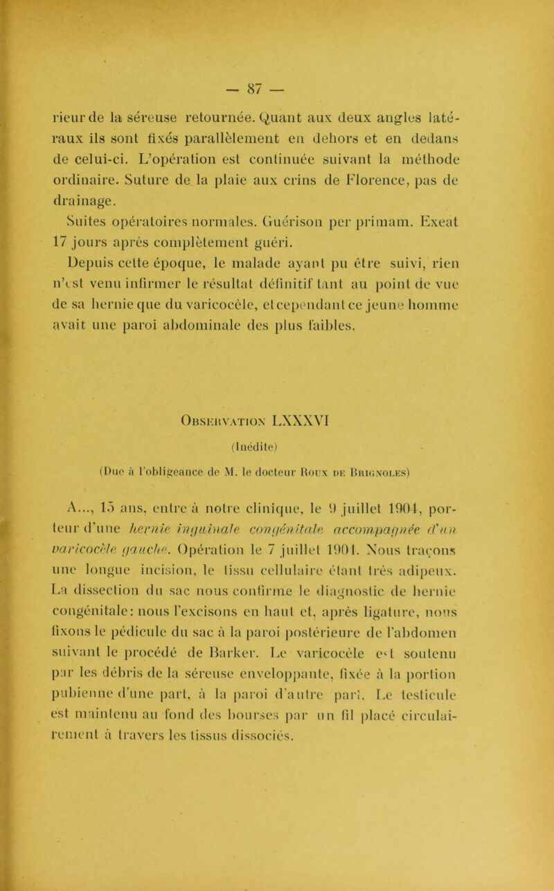 rieur de la séreuse retournée. Quant aux deux angles laté- raux ils sont fixés parallèlement en dehors et en dedans de celui-ci. L’opération est continuée suivant la méthode ordinaire. Suture de la plaie aux crins de Florence, pas de drainage. Suites opératoires normales. Guérison per primam. Exeat 17 jours après complètement guéri. Depuis cette époque, le malade ayant pu être suivi, rien n’est venu infirmer le résultat définitif tant au point de vue de sa hernie que du varicocèle, eteependant ce jeune homme avait une paroi abdominale des plus faibles, Observation LXXXVI (Inédite) (Due à l’obligeance de M. le docteur Roux de Brigxoles) A..., 15 ans, entre à notre clinique, le h juillet 1904, por- teur d’une hernie inguinale congénitale accompagnée d'an varicocèle gauche. Opération le 7 juillet 1901. Nous traçons une longue incision, le tissu cellulaire étant très adipeux. La dissection du sac nous confirme le diagnostic de hernie congénitale: nous l’excisons en haut et, après ligature, nous fixons le pédicule du sac à la paroi postérieure de l’abdomen suivant le procédé de Barker. Le varicocèle ect soutenu par les débris de la séreuse enveloppante, fixée à la portion pubienne d’une part, à la paroi d’autre pari. Le testicule est maintenu au fond des bourses par un fil placé circulai- remenl à travers les tissus dissociés.