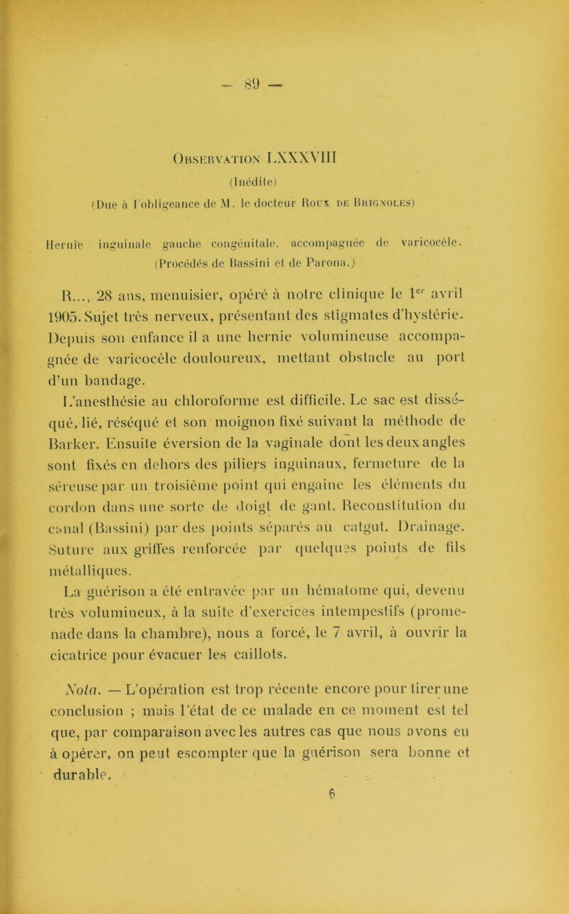 Observation LXXXVIII (Inédite) (Due à l'obligeance de M. le docteur Houx de Bhignolks) Hernie inguinale gauche congénitale, accompagnée de varicocèle. (Procédés de Bassini el de Parona.) R..., 28 ans, menuisier, opéré à noire clinique le 1er avril 1905. Sujet très nerveux, présentant des stigmates d’hystérie. Depuis son enfance il a une hernie volumineuse accompa- gnée de varicocèle douloureux, mettant obstacle au port d’un bandage. L’anesthésie au chloroforme est difficile. Le sac est dissé- qué, lié, réséqué et son moignon fixé suivant la méthode de Barker. Ensuite éversion de la vaginale dont les deux angles sont fixés en dehors des piliers inguinaux, fermeture de la séreuse par un troisième point (pii engainc les éléments du cordon dans une sorte de doigt de gant. Reconstitution du canal (Bassini) par des points séparés au catgut. Drainage. Suture aux griffes renforcée par quelques points de fils métalliques. La guérison a été entravée par un hématome qui, devenu très volumineux, à la suite d’exercices intempestifs (prome- nade dans la chambre), nous a forcé, le 7 avril, cà ouvrir la cicatrice pour évacuer les caillots. Nota. — L'opération est trop récente encore pour tirer une conclusion ; mais l’état de ce malade en ce moment est tel que, par comparaison avec les autres cas que nous avons eu à opérer, on peut escompter que la guérison sera bonne et durable. £