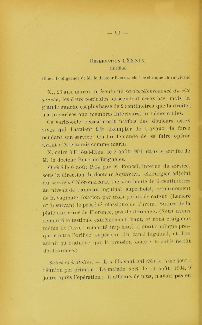 (Inédite) (Due à l'obligeance de M. le docteur Poucel, chef de clinique chirurgicale) X., 23 ans, marin, présente un varicocèle prononcé du côté gauche, les deux testicules descendent assez bas, mais la glande gauche est plus basse de 2 centimètres que la droite ; n’a ni varices aux membres inférieurs, ni hémorroïdes. Ce varicocèle occasionnait parfois des douleurs assez vives qui l’avaient fait exempter de travaux de force pendant son service. On lui demande de se faire opérer avant d’être admis comme marin. X. entre àl’Hôtel-Dien le 2 août 1904, dans le service de M. le docteur Roux de Brignoles. Opéré le 6 août 1904 par M. Poucel, interne du service, sous la direction du docteur Aquaviva, chirurgien-adjoint du service. Chloronarcose, incision haute de 6 centimètres au niveau de l’anneau inguinal superficiel, retournement de la vaginale, fixation par trois points de catgut (Leclerc n° 2) suivant le procé lé classique de Parona. Suture de la plaie aux crins de Florence, pas de drainage. (Nous avons remonté le testicule extrêmement haut, et nous craignons même de l’avoir remonté trop haut. Il était appliqué pres- que contre l’orifice supérieur du canal inguinal, et Ion aurait pu craindre que la pression contre le pubis ne fut douloureuse.) Suites opératoires. — L^s fils sont enlevés le une joui : réunion per primam. Le malade sort le 14 août 1904, 9 jours après l’opération ; il affirme, de plus, n’avoir pas eu