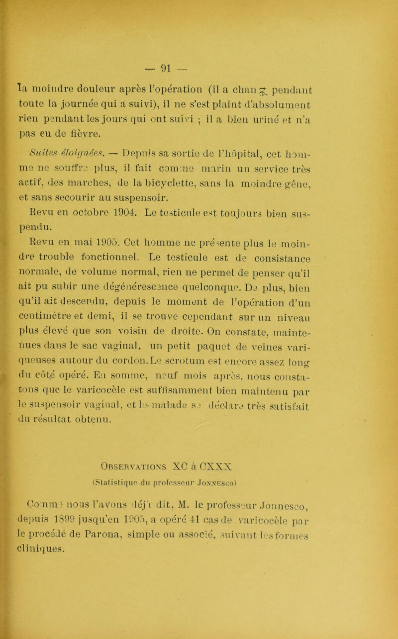la moindre douleur après l’opération (il a change pendant toute la journée qui a suivi), il ne s’est plaint d’absolument rien pendant les jours qui ont suivi ; il a bien uriné et n’a pas eu de fièvre. Suites éloù/nées. — Depuis sa sortie de l’hôpital, cet hom- me ne souffre plus, il fait comme marin un service très actif, des marches, de la bicyclette, sans la moindre gêne, et sans secourir au suspensoir. Revu en octobre 1904. Le testicule e^t toujours bien sus- pendu. Revu en mai 1905. Cet homme ne présente plus le moin- dre trouble fonctionnel. Le testicule est de consistance normale, de volume normal, rien ne permet de penser qu’il ait pu subir une dégénérescence quelconque. De plus, bien qu’il ait descendu, depuis le moment de l’opération d’un centimètre et demi, il se trouve cependant sur un niveau plus élevé que son voisin de droite. On constate, mainte- nues dans le sac vaginal, un petit paquet de veines vari- queuses autour du cordon.Le scrotum est encore assez lon^ du côt,é opéré. En somme, neuf mois après, nous consta- tons que le varicocèle est suffisamment bien maintenu par le suspensoir vaginal, et le-malade s.: déclare très satisfait du résultat obtenu. Observations XC à CXXX (Statistique du professeur Jon.vesco) Co.ïim] nous l’avons déj'i dit, M. le professeur Jonnesco, depuis 1399 jusqu’en 1905, a opéré 41 cas de varicocèle par le procédé de Parona, simple ou associé, suivant les formes cliniques.