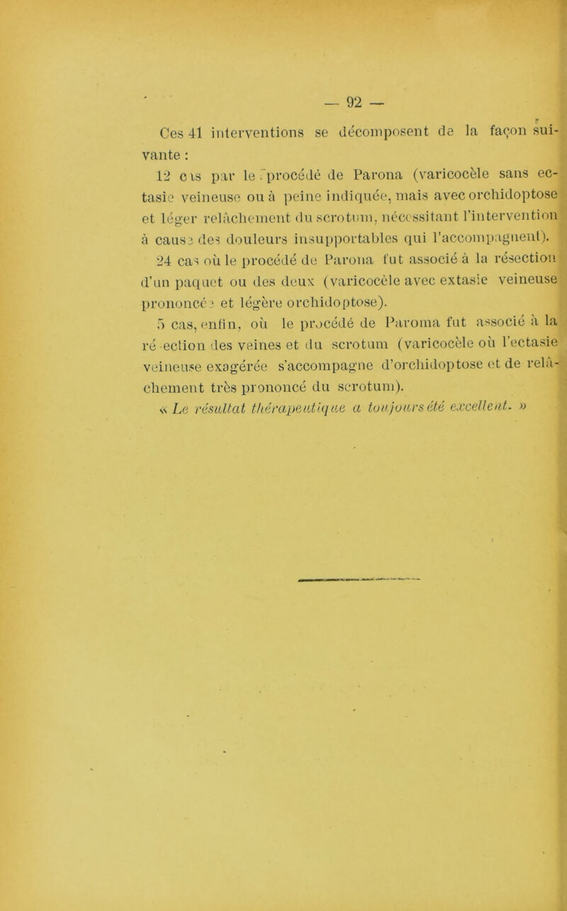 y Ces 41 interventions se décomposent de la façon sui- vante : 1*2 cis par le-procédé de Parona (varicocèle sans ec- tasie veineuse ou à peine indiquée, mais avec orchidoptose et léger relâchement du scrotum, nécessitant l’intervention à cause des douleurs insupportables qui raccompagnent). 24 cas où le procédé de Parona fut associé à la résection d’un paquet ou des deux (varicocèle avec extasie veineuse prononcée et légère orchidoptose). 5 cas, enfin, où le procédé de Paroma fut associé a la ré eclion des veines et du scrotum (varicocèle où 1 ectasie veineuse exagérée s’accompagne d’orcliidoptose et de relâ- chement très prononcé du scrotum). s\ Le résultat thérapeutique a toujours été excellent. »