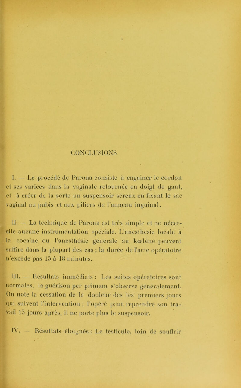 CONCLUSIONS I. — Le procédé de Parona consiste à engainer le cordon et ses varices dans la vaginale retournée en doigt de gant, et à créer de la sorte un suspensoir séreux en fixant le sac vaginal au pubis et aux piliers de l’anneau inguinal. II. — La technique de Parona est très simple et ne néces- site aucune instrumentation spéciale. L’anesthésie locale à la cocaïne ou l’anesthésie générale au kœlène peuvent suffire dans la plupart des cas ; la durée de l’acte opératoire n’excède pas 15 à 18 minutes. HL — Résultats immédiats : Les suites opératoires sont normales, la guérison per primam s’observe généralement. On note la cessation de la douleur dès les premiers jours qui suivent l’intervention ; l’opéré peut reprendre son tra- vail 15 jours après, il ne porte plus le suspensoir. IV. — Résultats éloignés: Le testicule, loin de souffrir