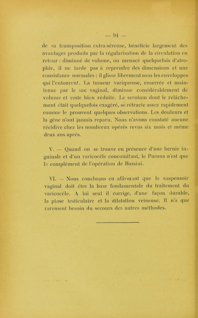 de sa transposition extra-séreuse, bénéficie largement des avantages produits par la régularisation de la circulation en retour : diminué de volume, ou menacé quelquefois d’atro- phie, il ne tarde pas à reprendre des dimensions et une consistance normales ; il glisse librement sous les enveloppes qui l’entourent. La tumeur variqueuse, enserrée et main- tenue par le sac vaginal, diminue considérablement de volume et reste bien réduite. Le scrotum dont le relâche- ment était quelquefois exagéré, sé rétracte assez rapidement comme le prouvent quelques observations. Les douleurs et la gêne n’ont jamais reparu. Nous n’avons constaté aucune récidive chez les nombreux opérés revus six mois et même deux ans après. V. — Quand on se trouve en présence d’une hernie in- guinale et d’un varicocèle concomitant, le Parona n'est que le complément de l’opération de Bassini. VI. — Nous concluons en affirmant que le suspensoir vaginal doit être la base fondamentale du traitement du varicocèle. A lui seul il corrige, d’une façon durable, la ptose testiculaire et la dilatation veineuse. Il n’a que rarement besoin du secours des autres méthodes.