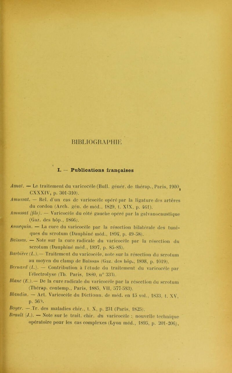 BIBLIOGRAPHIE I. — Publications françaises Amat. — Le traitement du varicocèle (Bull, génér. de thérap., Paris, 1900 CXXXIV, p. 301-310). Amussat. — Bel. d'un cas de varicocèle opéré par la ligature des artères du cordon (Arch. gén. de méd., 1829, t. XIX, p. 401). Amussat (fils). — Varicocèle du côté gauche opéré par la galvanocaustique (Gaz. des hôp.. 1866). Annequin. — La cure du varicocèle par la résection bilatérale des tuni- ques du scrotum (Dauphiné méd., 1894', p. 49-58). Baissas. — Note sur la cure radicale du varicocèle par la résection du scrotum (Dauphiné méd., 1897, p. 85-88). Barbière (L.).— Traitement du varicocèle, note sur la résection du scrotum au moyen du clamp de Baissas (Gaz. des hôp., 1898, p. 1019). Bernard (L.). — Contribution à l'étude du traitement du varicocèle par l'électrolyse (Th. Paris, 1880, n° 333). Blanc (/?.).— De la cure radicale du varicocèle par la résection du scrotum (Thérap. contemp., Paris, 1885, VU, 577-583). Blandin. — Art. Varicocèle du Diction», de méd. en 15 vol., 1833, l. XV. p. 569. Boyer. — Tr. des maladies cliir., t. X, p. 231 (Paris, 1825). Brault (,/.). — Note sur le trait, cliir. du varicocèle : nouvelle technique opératoire pour les cas complexes (Lyon méd., 1895, p. 201-206).