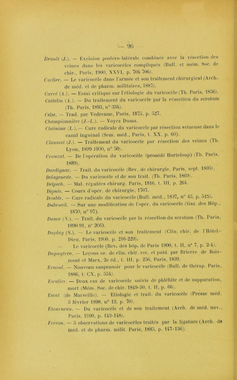 Brault (J.). —- Excision posléro-lalérale combinée avec la résection des veines dans les varicocèles compliqués (Bull, et mém. Soc. de chir., Paris, 1900, XXVI, p. 704-700). Carlin. — Le varicocèle dans l’armée et son traitement chirurgical (Arch. de méd. et de pharm. militaires, 1887). Carré ( I.). — Essai critique sur l'éliologie du varicocèle (Th. Paris, 1856). Cattelin (4.). — Du traitement du varicocèle par la résection du scrotum (Th. Paris, 1893, n° 334). Celse. — Trad. par Vedrenne, Paris, 1875, p. 527. Championnière (J.-L.). — Voyez Dutna. Cheinisse (I.).— Cure radicale du varicocèle par résection veineuse dans le canal inguinal (Seul, méd., Paris, t. XX, p. 60). Claussal (J.). — Traitement du varicocèle par résection des veines (Th. Lyon, 1899-1900, n° 50). Crouzat. — De l'opération du varicocèle (procédé Horteloup) (Th. Paris. 1889). Dardignac. — Trait, du varicocèle (Rev. de chirurgie, Paris, sepl. 1895). Delageneste. — Du varicocèle et de son trait. (Th. Paris, 1869). Delpech. — Mal. réputées chirurg. Paris, 1816, t. III, p. 264. Dionis. — Cours d'opér. de chirurgie, 1707. Double. — Cure radicale du varicocèle (Bull, méd., 1837, n° 45, p. ol5). Dubrueil. — Sur une modification de l opér. du varicocèle (Gaz. des Hop., 1870, n° 97). Dama ( Y.). — Trait, du varicocèle par la résection du scrotum ( 1 h. Paris, 1890-91, n° 206). Duplag (S.). — Le varicocèle et son traitement (Clin.chir. de ITlôtel- Dieu, Paris, 1900. p. 216-229). Le varicocèle (Rev. des hôp. de Paris 1900, t. 11, n* 7, p. 2-4). Dupuytren. — Leçons or. de clin. chir. rcc. et publ. par Bricrre de Rois- mont et Marx, 2e éd., t. III, p. 256, Paris, 1839. Ernoul. — Nouveau suspensoir pour le varicocèle (Bull, de thérap. Paris, 1886, t. CX, p. 554). Escalier, — Deux cas de varicocèle suivis de phlébite et de suppuration, mort (Mém. Soc. de chir. 1849-50, t. H, p. 66). Escat (de Marseille). — Etiologie et trait, du varicocèle (Presse méd. 5 février 1898, n° 12, p. 70). ElourneaUé — Du varicocèle et de son traitement (Arch. de méd. nav., Paris, 1900, p. 143-148), Eerron. — 5 observations de varicocèles traités par la ligature (Arch. de méd. et de pharm. milit. Paris, 1885. p. 147-156).
