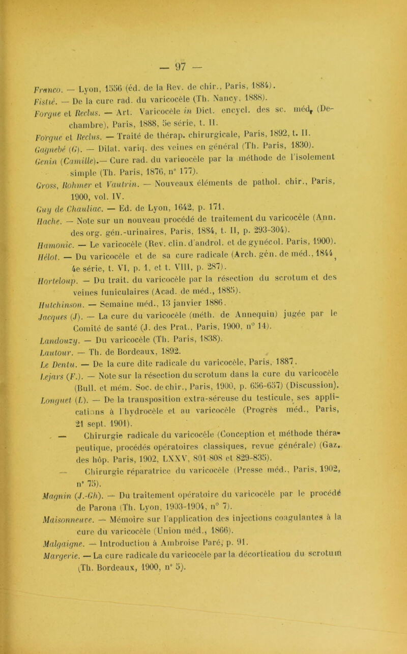Franco. - Lyon, 1556 (éd. de la Rev. de chir., Paris, 1884). Fislié. — De la cure rad. du varicocèle (Th. Nancy, 1888). For g ne et Ueclus. — Art. Varicocèle in Dict. encycl. des sc. médr (De- chambre), Paris, 1888, 5e série, t. II. Fo’rgue et Reclus. — Traité de thérap. chirurgicale, Paris, 1892, t. II. Gagnebé (G). — Dilat. variq. des veines en général (Th. Paris, 1830). Genin (Camille).— Cure rad. du varicocèle par la méthode de 1 isolement simple (Th. Paris, 1876, n° 177). Gross, Rohmer et Vautrin. — Nouveaux éléments de pathol. chir., Paris, 1900, vol. IV. Guy de Chauliac. — Ed. de Lyon, 1642, p. 171. llache. — Note sur un nouveau procédé de traitement du varicocèle (Ann. des org. gén.-urinaires, Paris, 1884, t. Il, p. 293-304). Hamonic. — Le varicocèle (Rev. clin, d'androl. etdegynécol. Paris, 1900). Hélot. — Du varicocèle et de sa cure radicale (Arch. gén. de méd.. 1844^ 4e série, t. VI, p. 1, et t. VIII, p. 287). Horleloup. — Du trait, du varicocèle par la résection du scrotum et des veines funiculaires (Acad, de méd., 1885). Hutchinson. — Semaine méd., 13 janvier 1886. Jacques (,/). — La cure du varicocèle (méth. de Annequin) jugée par le Comité de santé (J. des Pral., Paris, 1900. n° 14). Landouzy. — Du varicocèle (Th. Paris, 1838). Lautour. — Th. de Bordeaux, 1892. Le Dentu. — De la cure dite radicale du varicocèle, Paris, 1887. Lejars (/<’.). — Note sur la résection du scrotum dans la cure du varicocèle (Bull, et mém. Soc. de chir., Paris, 1900, p. 656-657) (Discussion). Longuet (L). — De la transposition extra-séreuse du testicule, ses appli- cations à l'hydrocèle et au varicocèle (Progrès méd., Paris, 21 sept. 1901). — Chirurgie radicale du varicocèle (Conception et méthode théra» peu tique, procédés opératoires classiques, revue générale) (Gaz, des hôp. Paris, 1902, LXXV, 801 808 et 829-835). — Chirurgie réparatrice du varicocèle (Presse méd., Paris, 1902, ri” 75). Magnin (J.-Gh). — Du traitement opératoire du varicocèle par le procédé de Parona (Th. Lyon, 1903-1904, n° 7). Maisonneuve. — Mémoire sur l’application des injections coagulantes à la cure du varicocèle (Union méd., 1866). Malgaigne. — Introduction à Ambroise Paré, p. 91. Margerie. — La cure radicale du varicocèle par la décortication du scrotum