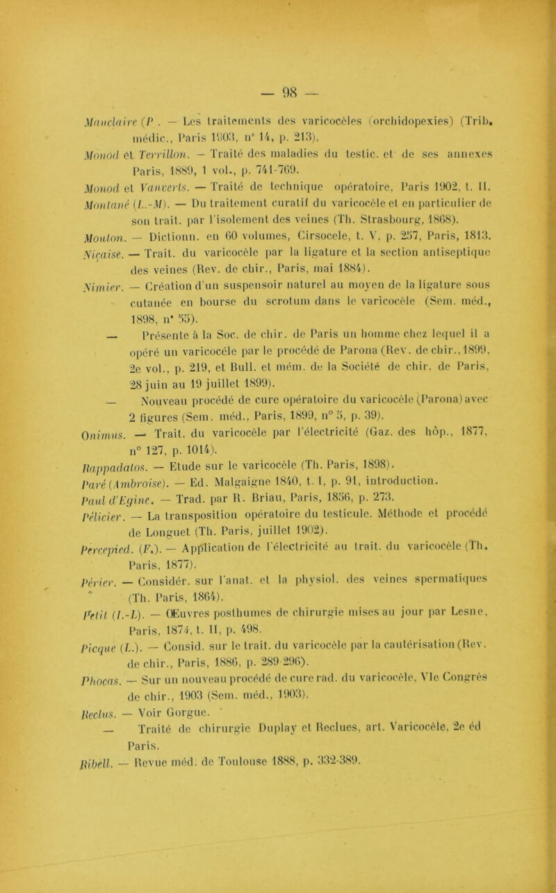 Manda ire (P . — Los traitements des varicocèles (orcliidopexies) (Trib. inédic., Paris 1903, n° 14, p. 213). Monod et Terrillon. — Traité des maladies du teslic. et de ses annexes Paris, 1889, 1 vol., p. 741-769. Monod eI Vanverts. — Traité de technique opératoire, Paris 1902, t. IL Montané (L.-M). — Du traitement curatif du varicocèle et en particulier de son trait, par l’isolement des veines (Th. Strasbourg, 1868). Mouton. — Dictionn. en 60 volumes, Cirsocele, t. V, p. 257, Paris, 1813. Niçoise. — Trait, du varicocèle par la ligature et la section antiseptique des veines (Rev. de chir., Paris, mai 1884). Nimier. — Création d’un suspensoir naturel au moyen de la ligature sous cutanée en bourse du scrotum dans le varicocèle (Sem. méd., 1898, n* 33). — Présente à la Soc. de chir. de Paris un homme chez lequel il a opéré un varicocèle par le procédé de Parona(Rev. de chir.. 1899, 2e vol., p. 219, et Bull, et mém. de la Société de chir. de Paris, 28 juin au 19 juillet 1899). — Nouveau procédé de cure opératoire du varicocèle (Parona) avec 2 figures (Sem. méd., Paris, 1899, n° 5, p. 39). Onirnus. — Trait, du varicocèle par l’électricité (Gaz. des hôp., 1877. n° 127, p. 1014). liappadatos. — Etude sur le varicocèle (Th. Paris, 1898). Paré {Ambroise). — Ed. Malgaigne 1840, t. I, p. 91, introduction. Paul d’Egine. — Trad. par R. Briau, Paris, 1836, p. 273. Pélicier. — La transposition opératoire du testicule. Méthode et procédé de Longuet (Th. Paris, juillet 1902). Prrcepied. (F.). — Application de l'électricité au trait, du varicocèle (Th. Paris, 1877). périer. — Considér. sur l'anat. et la physiol. des veines spermatiques (Th. Paris, 1864). Irrtit (l.-L). — Œuvres posthumes de chirurgie mises au jour par Lesne, Paris, 1871, t. 11, p. 498. Picque (b.). — Consid. sur le trait, du varicocèle par la cautérisation (Rev. de chir., Paris, 1886, p. 289 296). Phocas. — Sur un nouveau procédé deeurerad. du varicocèle, 4 le Congrès de chir., 1903 (Sem. méd., 1903). Reclus. — Voir Gorgue. — Traité de chirurgie Du play et Reclues, art. Varicocèle, 2e éd Paris. Ribell. — Revue méd. de Toulouse 1888, p. 332-389.