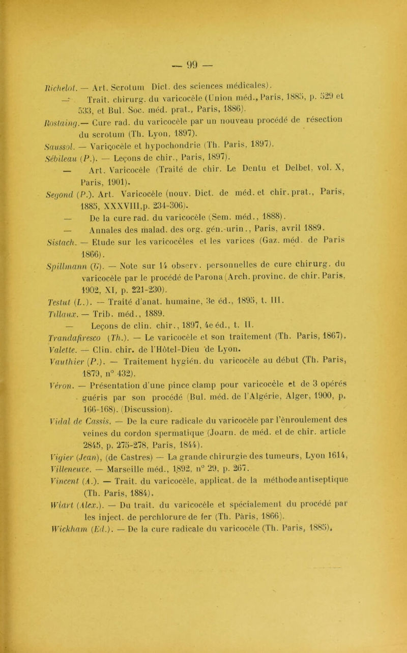 Richelot. — Art. Scrotum Dict. des sciences médicales). — Trait, chirurg. du varicocèle (Union méd., Paris, 188a, p. 529 et 533, et Bul. Soc. méd. prat., Paris, 1886). Rostaing.— Cure rad. du varicocèle par un nouveau procédé de résection du scrotum (Th. Lyon, 1897). Haussai. — Varicocèle et hypochondrie (Th. Paris, 1897). Sébileau (P.). — Leçons de cbir., Paris, 1897). Art. Varicocèle (Traité de chir. Le Dcntu et Delbet, \ol. X, Paris, 1901). Segond (P.). Art. Varicocèle (nouv. Dict. de méd. et chir. prat., Paris, 188a, XXXVIII,p. 234-306). — De la cure rad. du varicocèle (Sem. méd., 1888). Annales des malad. des org. gén.-urin., Paris, avril 1889. Sistach. — Etude sur les varicocèles et les varices (Gaz. méd. de Paris 1866). Spillmann (JG). — Note sur 14 observ. personnelles de cure chirurg. du varicocèle par le procédé de Parona(Arch. provinc. de chir. Paris. 1902, XI, p. 221-230). Testât (L.). — Traité d’anat. humaine, 3e éd., 189a, t. III. Tillaux. — Trib. méd., 1889. — Leçons de clin, chir., 1897, 4e éd., t. II. Tranda/lresco (Th.). — Le varicocèle et son traitement (Th. Paris, 1867). Valette. — Clin. chir. de l’Hôtel-Dieu de Lyon. Vaut hier [P.). — Traitement hygién. du varicocèle au début (Th. Paris, 1879, n° 432). Véron. — Présentation d’une pince clamp pour varicocèle et de 3 opérés • guéris par son procédé (Bul. méd. de 1 Algérie, Alger, 1900, p. 166-168). (Discussion). Vidal de Cassis. — De la cure radicale du varicocèle par l’ènroulement des veines du cordon spermatique (Journ. de méd. et de chir. article 2845, p. 275-278, Paris, 1844). Vigier (Jean), (de Castres) — La grande chirurgie des tumeurs, Lyon 1614, Villeneuve. — Marseille méd., 1.892, n° 29, p. 267. Vincent (4.). — Trait, du varicocèle, applicat. de la méthode antiseptique (Th. Paris, 1884). Widrt (Alex.). — Du trait, du varicocèle et spécialement du procédé par les inject. de perchlorure de fer (Th. Paris, 1866). Wickham (Ed.). — De la cure radicale du varicocèle (Th. Paris, 1885)*